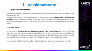 1. Versionamento
1.1 O que é versionamento?
O versionamento é o gerenciamento de versões diferentes de um documento de
texto qualquer.
O versionamento é controlado pelo o que chamamos de sistema de controle de
versões. Normalmente, esses sistemas são utilizados no desenvolvimento de
software para controlar as diferentes versões e histórico de desenvolvimento do
código.
1.2 O que é Git?
O Git é uma ferramenta de versionamento não centralizado muito poderosa
que permite que desenvolvedores colaborem entre si de forma organizada na
construção de um projeto que envolva código. Se você ainda não o conhece, não
tem problema, vamos a um overview dos principais conceitos envolvidos.
Foi criado em 2005 por Linus Torvalds (criador do sistema operacional Linux).
 