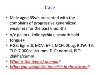Case
• Male aged 65yrs presented with the
complains of progressive generalized
weakness for the past 6months
• o/e pallor+, koilonychia+, smooth bald
tongue+
• HGB: 6gm/dl, MCV: 67fl, MCH: 20pg, RDW: 19,
TLC: 7,000cell/cumm, DLC: normal, PLT:
2lakhs/cumm
• What is the type of anemia?
• What you would like the elicit in the history?
 