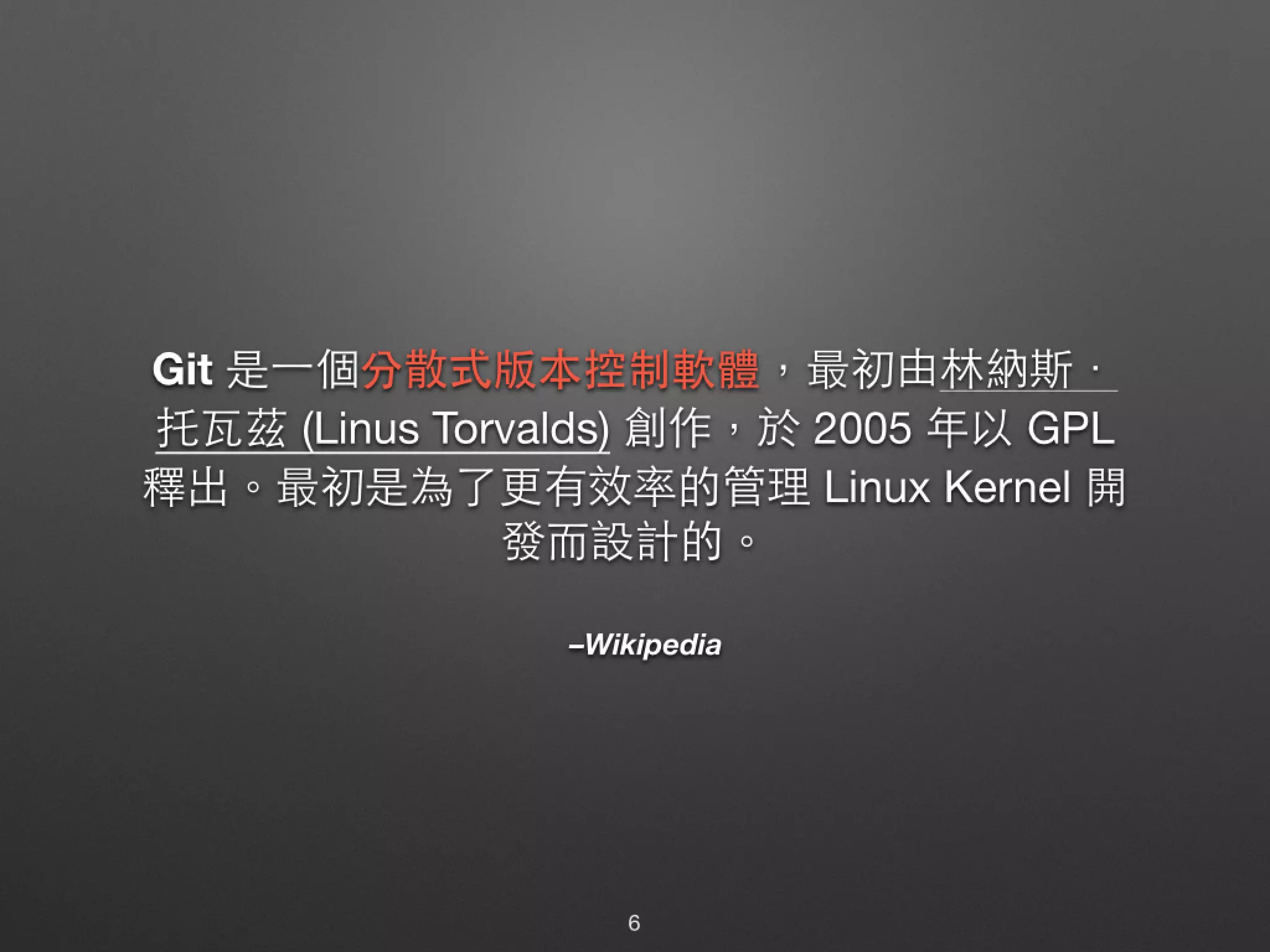 –Wikipedia Git 是⼀一個分散式版本控制軟體，最初由林納斯． 托⽡瓦茲 (Linus Torvalds) 創作，於 2005 年以 GPL 釋出。最初是為了更有效率的管理 Linux Kernel 開 發⽽而設計的。 6 
