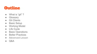 Outline
● What is “git” ?
● Glossary
● Git Clients
● Basic Setup
● Working Model
● Life Cycle
● Basic Operations
● Better Practices
●
● Q&A
 