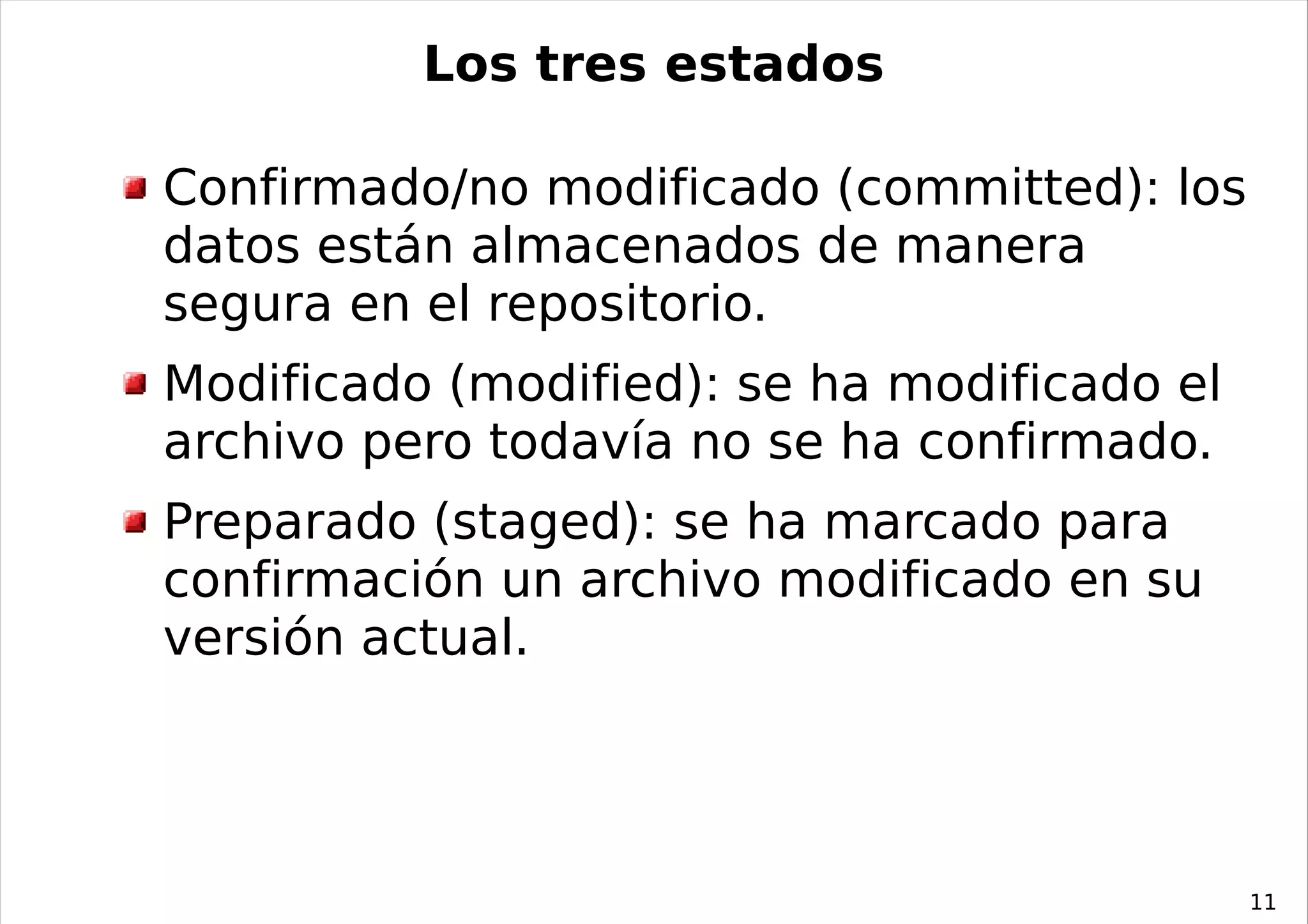 Los tres estados

Confirmado/no modificado (committed): los
datos están almacenados de manera
segura en el repositorio.
Modificado (modified): se ha modificado el
archivo pero todavía no se ha confirmado.
Preparado (staged): se ha marcado para
confirmación un archivo modificado en su
versión actual.




                                             11
 
