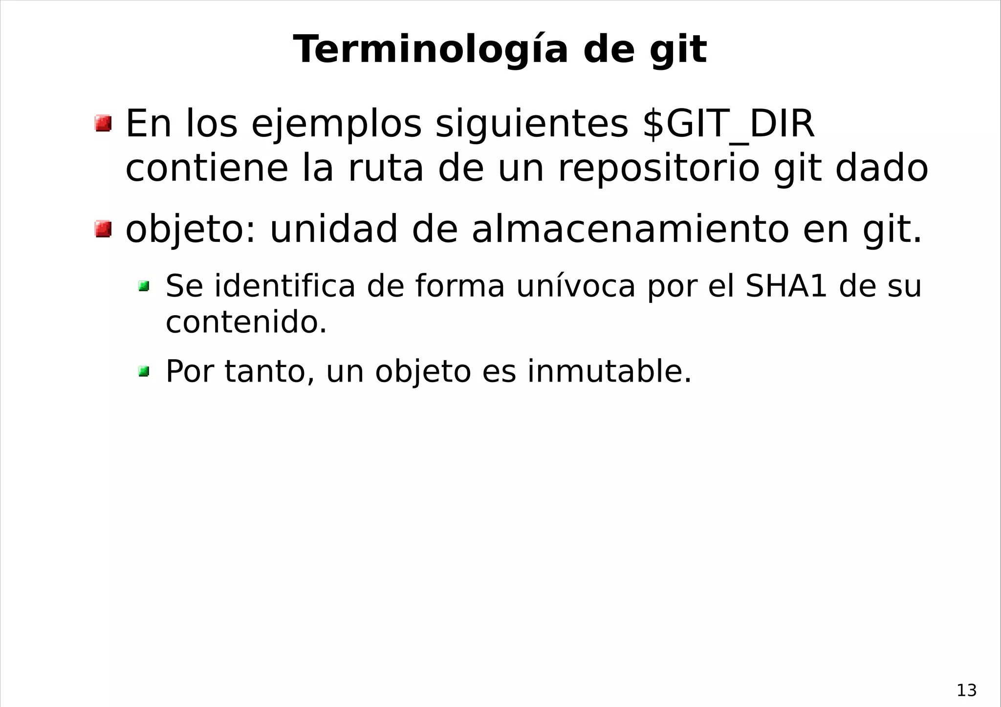 Terminología de git
En los ejemplos siguientes $GIT_DIR
contiene la ruta de un repositorio git dado
objeto: unidad de almacenamiento en git.
  Se identifica de forma unívoca por el SHA1 de su
  contenido.
  Por tanto, un objeto es inmutable.




                                                     13
 