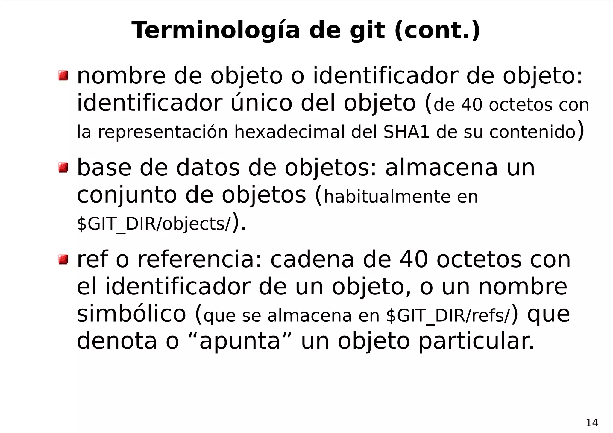 Terminología de git (cont.)
nombre de objeto o identificador de objeto:
identificador único del objeto (de 40 octetos con
la representación hexadecimal del SHA1 de su contenido)

base de datos de objetos: almacena un
conjunto de objetos (habitualmente en
$GIT_DIR/objects/).

ref o referencia: cadena de 40 octetos con
el identificador de un objeto, o un nombre
simbólico (que se almacena en $GIT_DIR/refs/) que
denota o “apunta” un objeto particular.


                                                      14
 