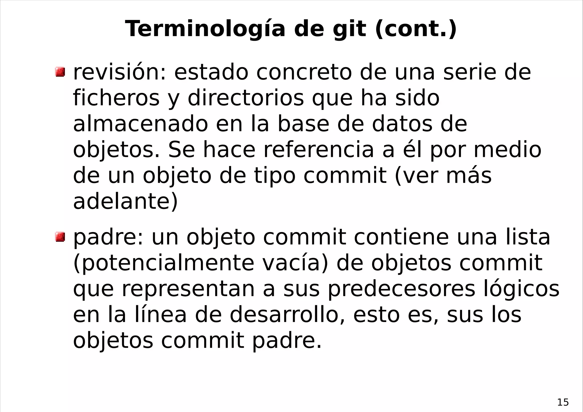 Terminología de git (cont.)
revisión: estado concreto de una serie de
ficheros y directorios que ha sido
almacenado en la base de datos de
objetos. Se hace referencia a él por medio
de un objeto de tipo commit (ver más
adelante)
padre: un objeto commit contiene una lista
(potencialmente vacía) de objetos commit
que representan a sus predecesores lógicos
en la línea de desarrollo, esto es, sus los
objetos commit padre.

                                             15
 