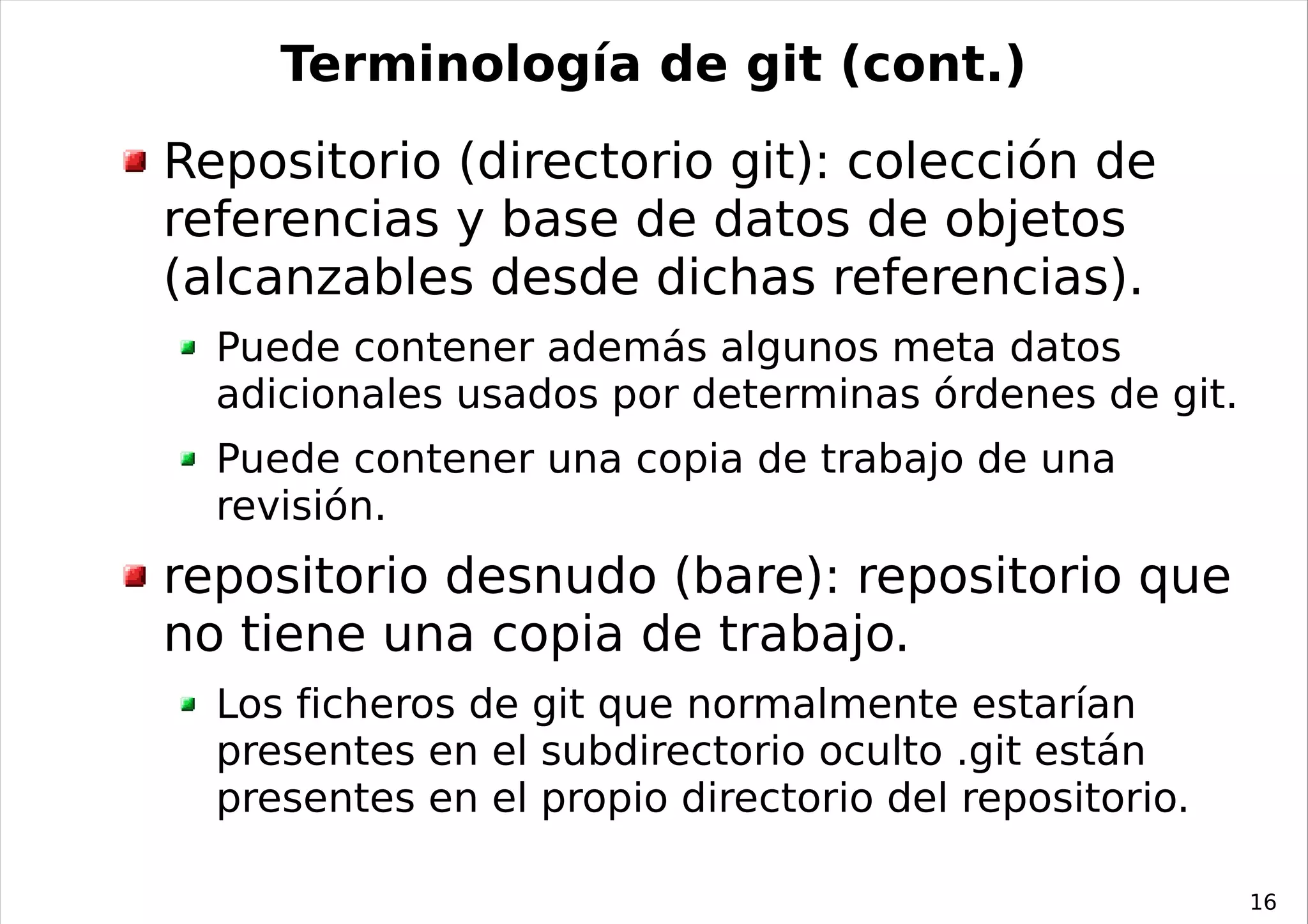 Terminología de git (cont.)
Repositorio (directorio git): colección de
referencias y base de datos de objetos
(alcanzables desde dichas referencias).
  Puede contener además algunos meta datos
  adicionales usados por determinas órdenes de git.
  Puede contener una copia de trabajo de una
  revisión.
repositorio desnudo (bare): repositorio que
no tiene una copia de trabajo.
  Los ficheros de git que normalmente estarían
  presentes en el subdirectorio oculto .git están
  presentes en el propio directorio del repositorio.

                                                       16
 