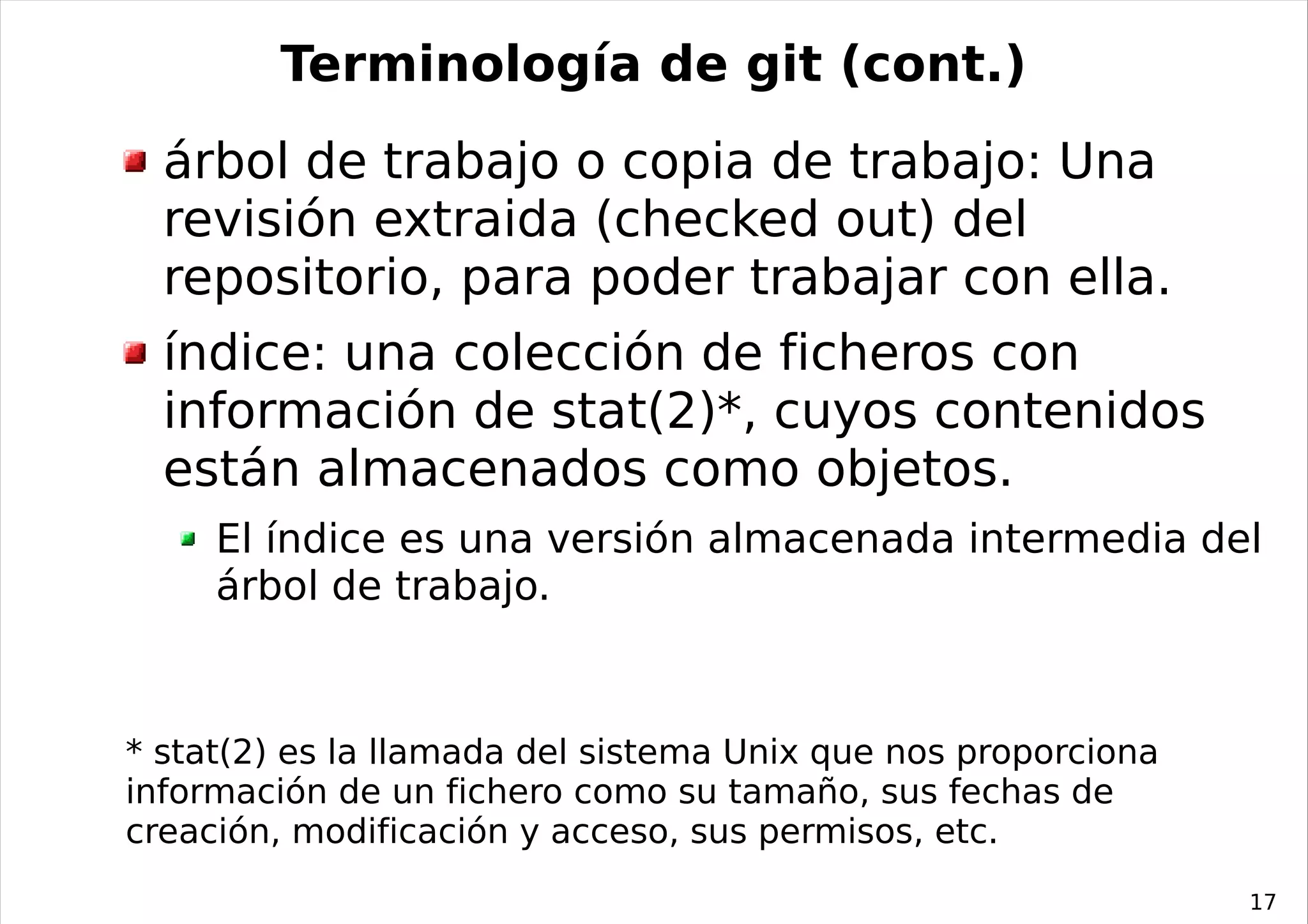 Terminología de git (cont.)
  árbol de trabajo o copia de trabajo: Una
  revisión extraida (checked out) del
  repositorio, para poder trabajar con ella.
  índice: una colección de ficheros con
  información de stat(2)*, cuyos contenidos
  están almacenados como objetos.
     El índice es una versión almacenada intermedia del
     árbol de trabajo.



* stat(2) es la llamada del sistema Unix que nos proporciona
información de un fichero como su tamaño, sus fechas de
creación, modificación y acceso, sus permisos, etc.
                                                               17
 