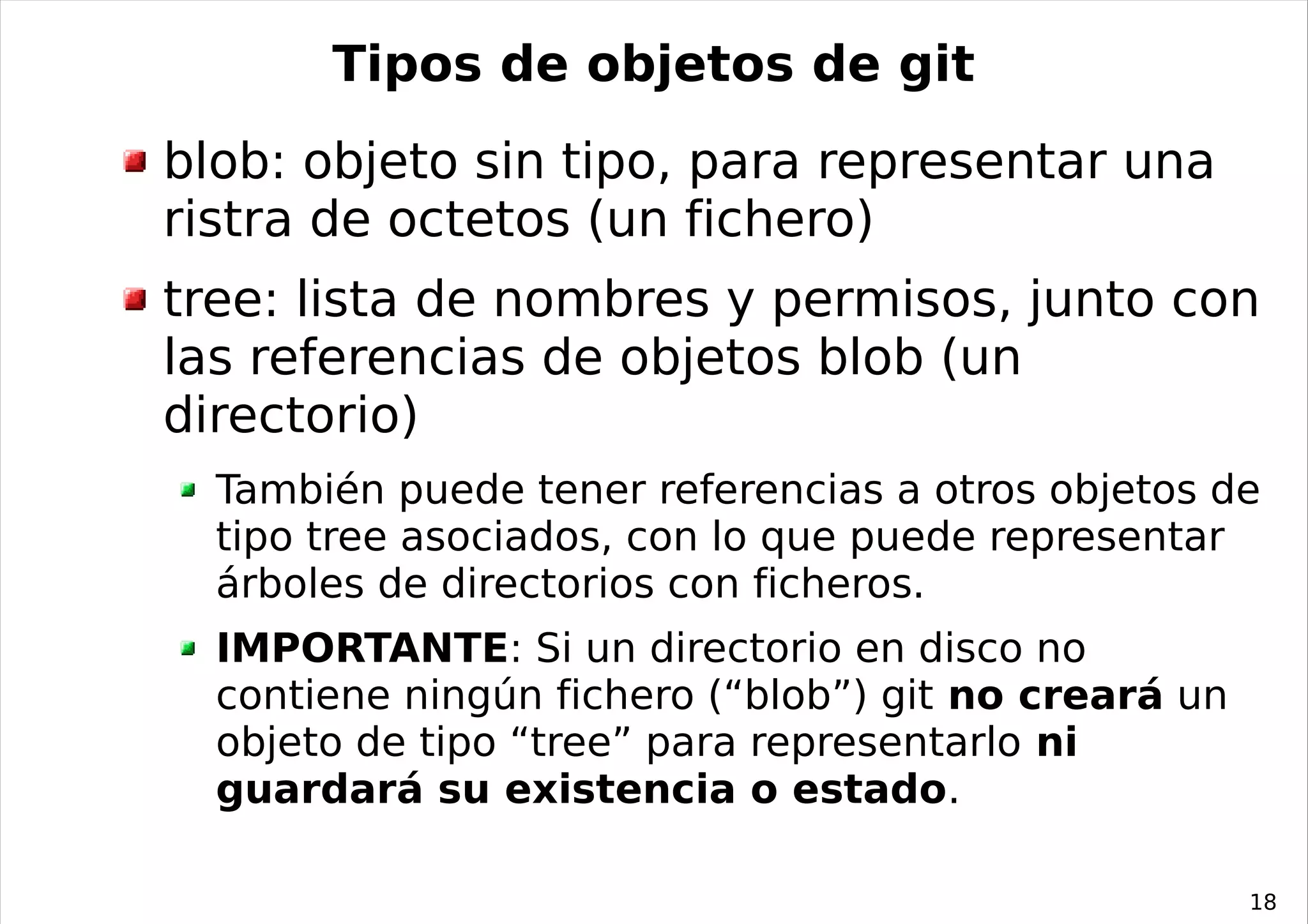 Tipos de objetos de git
blob: objeto sin tipo, para representar una
ristra de octetos (un fichero)
tree: lista de nombres y permisos, junto con
las referencias de objetos blob (un
directorio)
  También puede tener referencias a otros objetos de
  tipo tree asociados, con lo que puede representar
  árboles de directorios con ficheros.
  IMPORTANTE: Si un directorio en disco no
  contiene ningún fichero (“blob”) git no creará un
  objeto de tipo “tree” para representarlo ni
  guardará su existencia o estado.

                                                      18
 