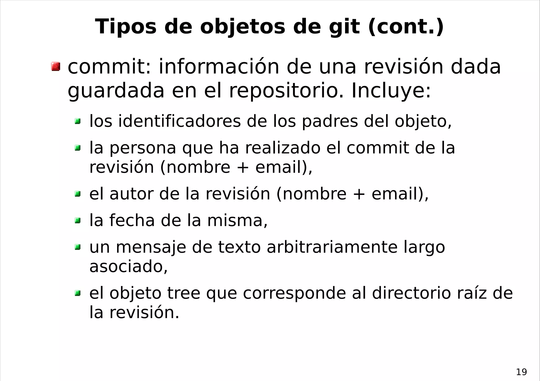 Tipos de objetos de git (cont.)
commit: información de una revisión dada
guardada en el repositorio. Incluye:
  los identificadores de los padres del objeto,
  la persona que ha realizado el commit de la
  revisión (nombre + email),
  el autor de la revisión (nombre + email),
  la fecha de la misma,
  un mensaje de texto arbitrariamente largo
  asociado,
  el objeto tree que corresponde al directorio raíz de
  la revisión.


                                                         19
 