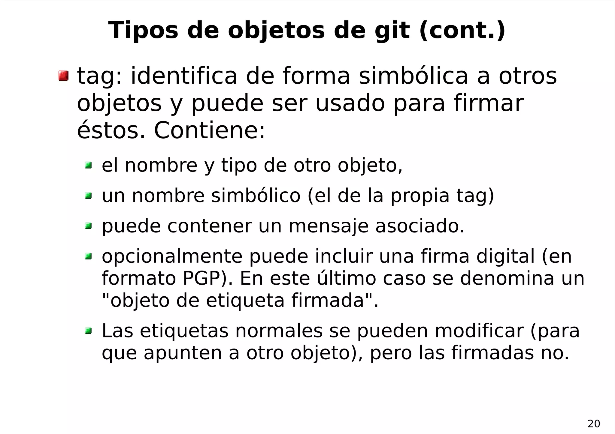 Tipos de objetos de git (cont.)
tag: identifica de forma simbólica a otros
objetos y puede ser usado para firmar
éstos. Contiene:
  el nombre y tipo de otro objeto,
  un nombre simbólico (el de la propia tag)
  puede contener un mensaje asociado.
  opcionalmente puede incluir una firma digital (en
  formato PGP). En este último caso se denomina un
  "objeto de etiqueta firmada".
  Las etiquetas normales se pueden modificar (para
  que apunten a otro objeto), pero las firmadas no.


                                                      20
 