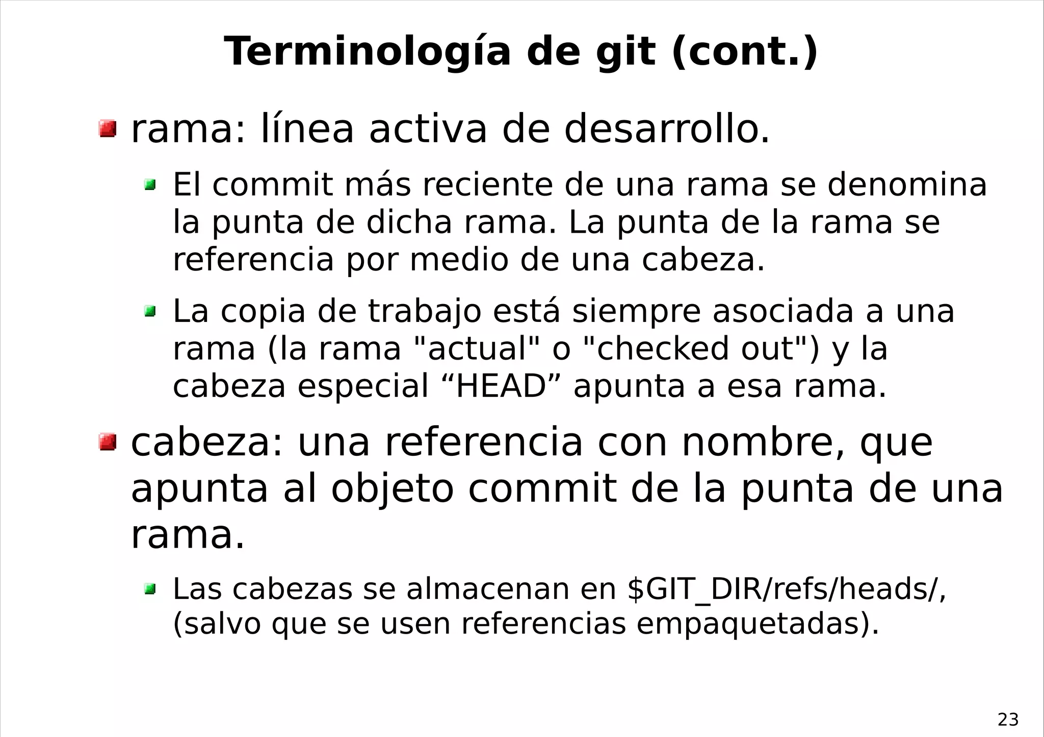 Terminología de git (cont.)
rama: línea activa de desarrollo.
  El commit más reciente de una rama se denomina
  la punta de dicha rama. La punta de la rama se
  referencia por medio de una cabeza.
  La copia de trabajo está siempre asociada a una
  rama (la rama "actual" o "checked out") y la
  cabeza especial “HEAD” apunta a esa rama.
cabeza: una referencia con nombre, que
apunta al objeto commit de la punta de una
rama.
  Las cabezas se almacenan en $GIT_DIR/refs/heads/,
  (salvo que se usen referencias empaquetadas).


                                                      23
 