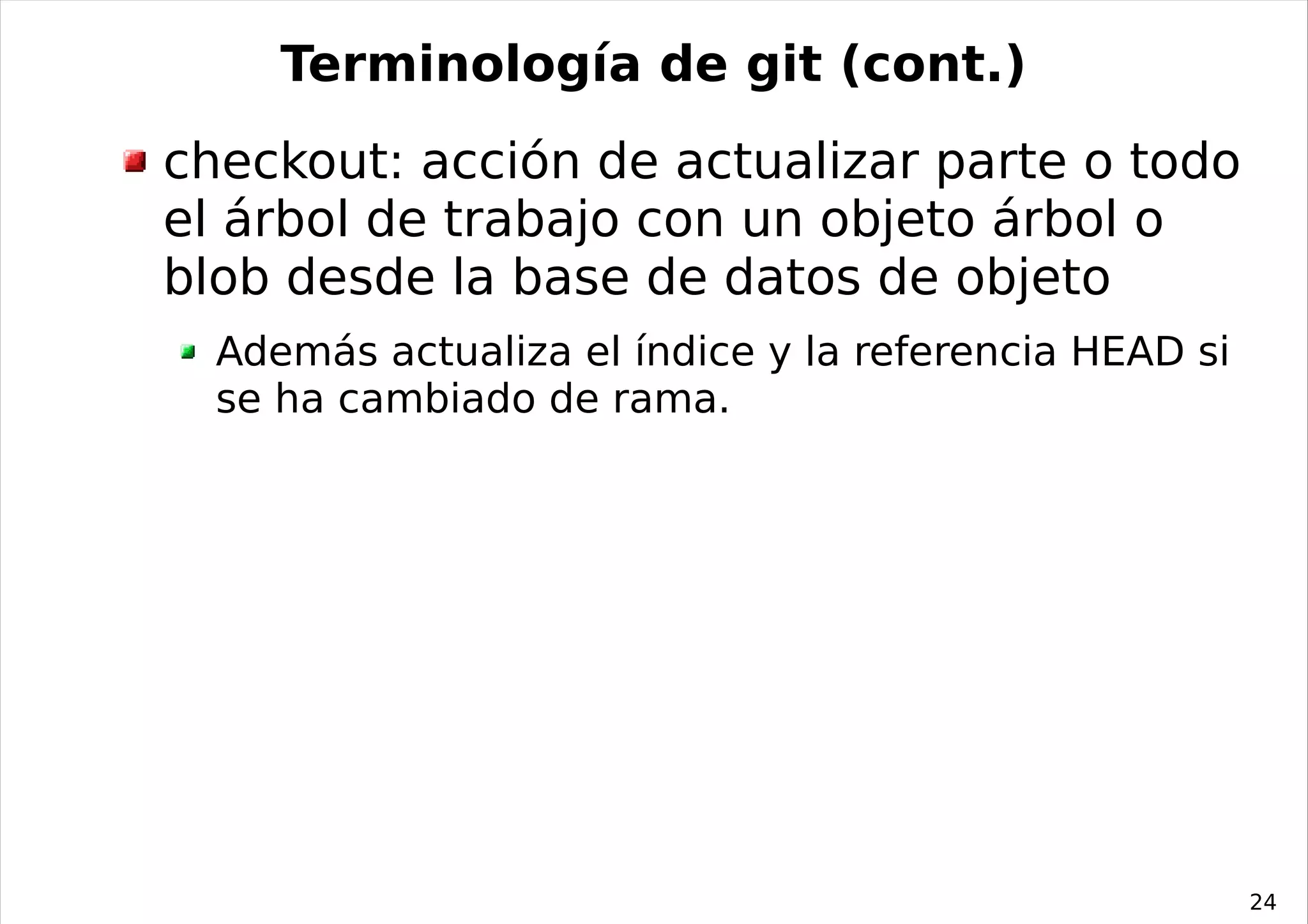 Terminología de git (cont.)
checkout: acción de actualizar parte o todo
el árbol de trabajo con un objeto árbol o
blob desde la base de datos de objeto
  Además actualiza el índice y la referencia HEAD si
  se ha cambiado de rama.




                                                       24
 