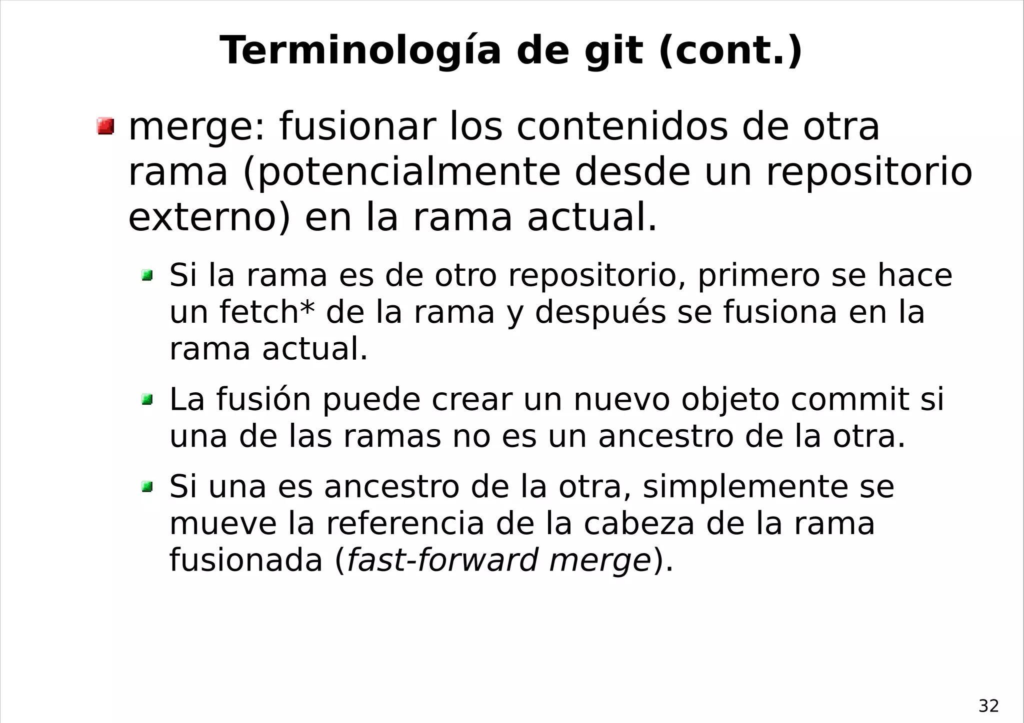 Terminología de git (cont.)
merge: fusionar los contenidos de otra
rama (potencialmente desde un repositorio
externo) en la rama actual.
  Si la rama es de otro repositorio, primero se hace
  un fetch* de la rama y después se fusiona en la
  rama actual.
  La fusión puede crear un nuevo objeto commit si
  una de las ramas no es un ancestro de la otra.
  Si una es ancestro de la otra, simplemente se
  mueve la referencia de la cabeza de la rama
  fusionada (fast-forward merge).



                                                       32
 