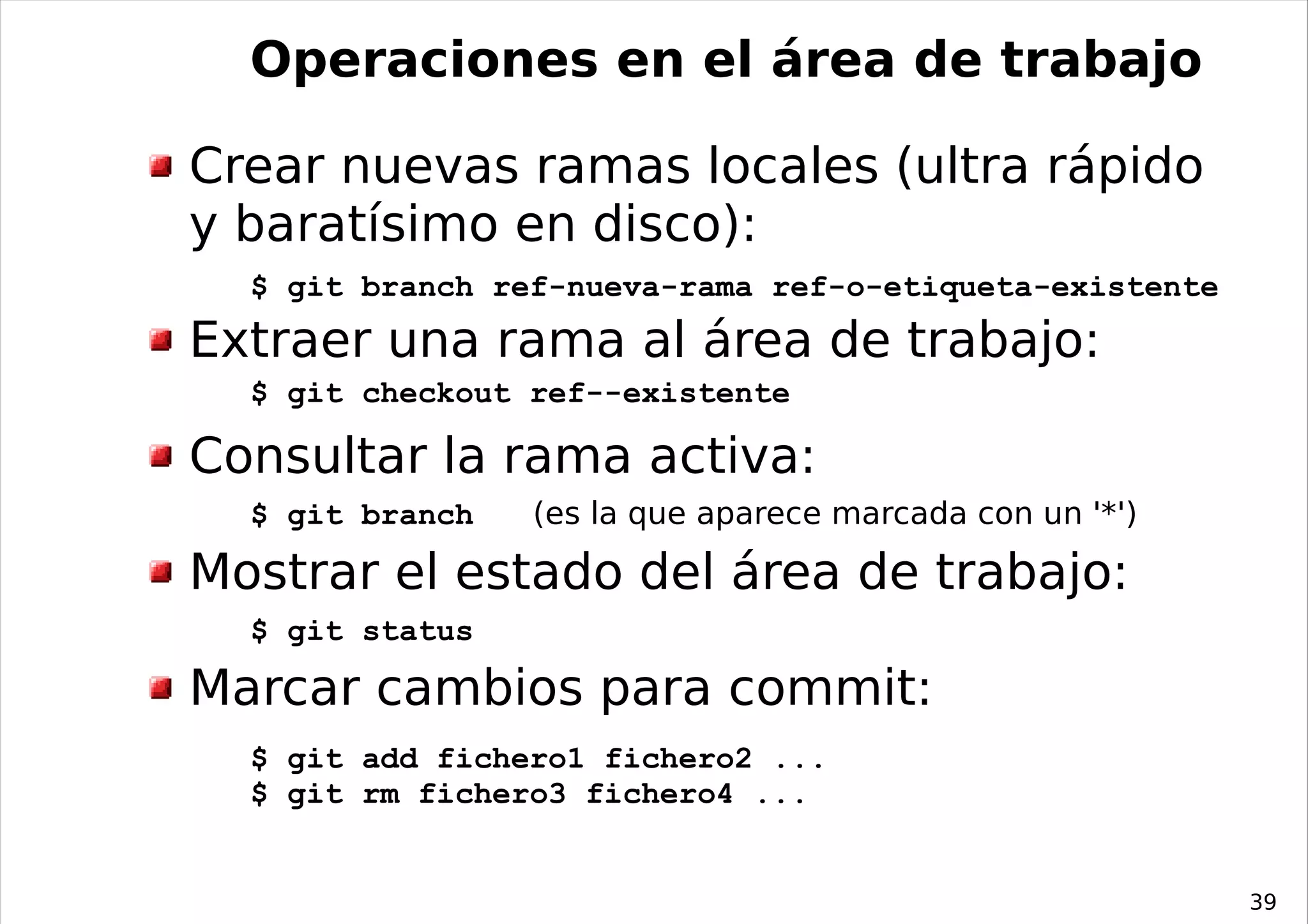 Operaciones en el área de trabajo

Crear nuevas ramas locales (ultra rápido
y baratísimo en disco):
  $ git branch ref-nueva-rama ref-o-etiqueta-existente
Extraer una rama al área de trabajo:
  $ git checkout ref--existente

Consultar la rama activa:
  $ git branch   (es la que aparece marcada con un '*')

Mostrar el estado del área de trabajo:
  $ git status

Marcar cambios para commit:
  $ git add fichero1 fichero2 ...
  $ git rm fichero3 fichero4 ...


                                                          39
 