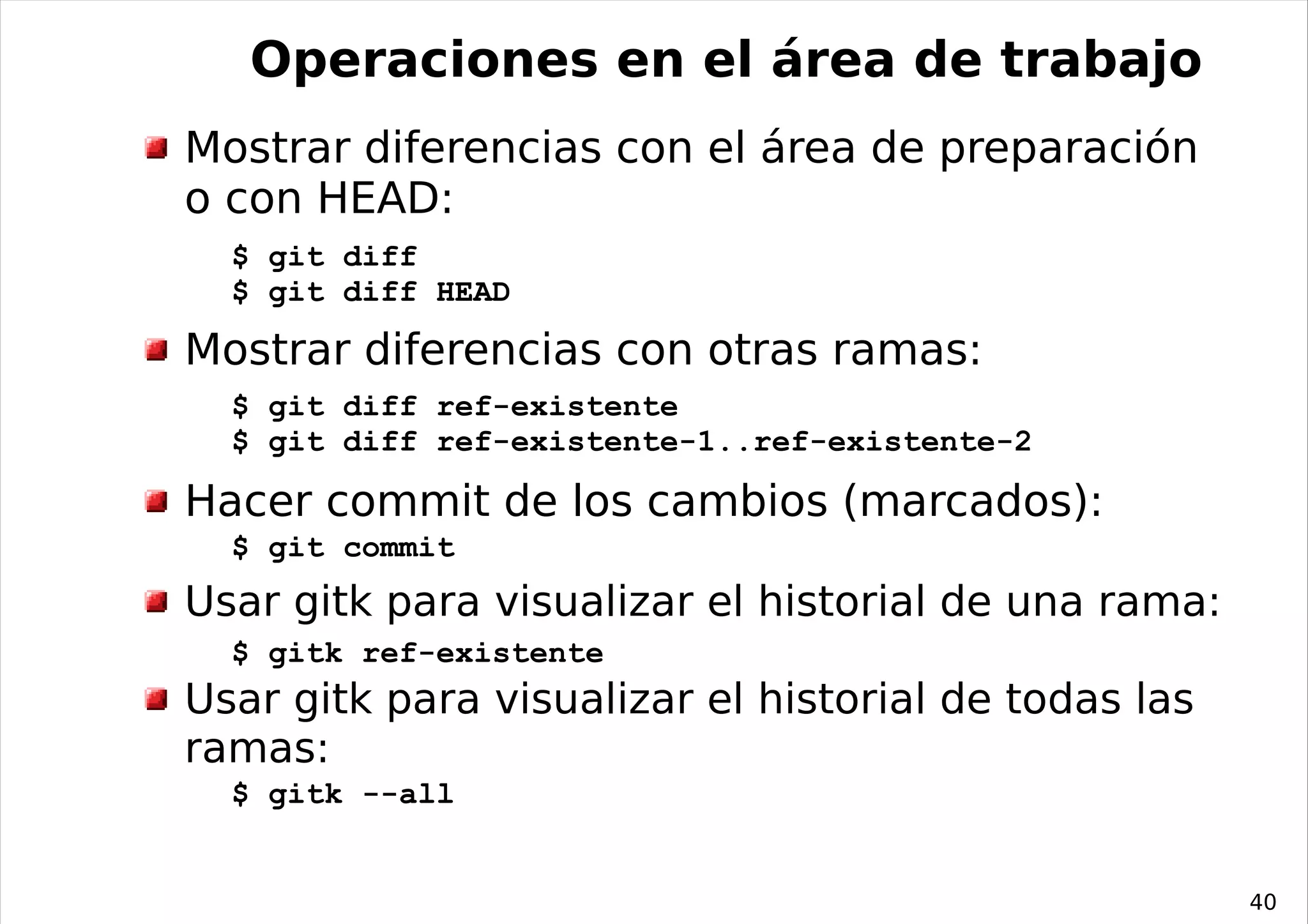 Operaciones en el área de trabajo
Mostrar diferencias con el área de preparación
o con HEAD:
  $ git diff
  $ git diff HEAD

Mostrar diferencias con otras ramas:
  $ git diff ref-existente
  $ git diff ref-existente-1..ref-existente-2

Hacer commit de los cambios (marcados):
  $ git commit
Usar gitk para visualizar el historial de una rama:
  $ gitk ref-existente
Usar gitk para visualizar el historial de todas las
ramas:
  $ gitk --all


                                                      40
 