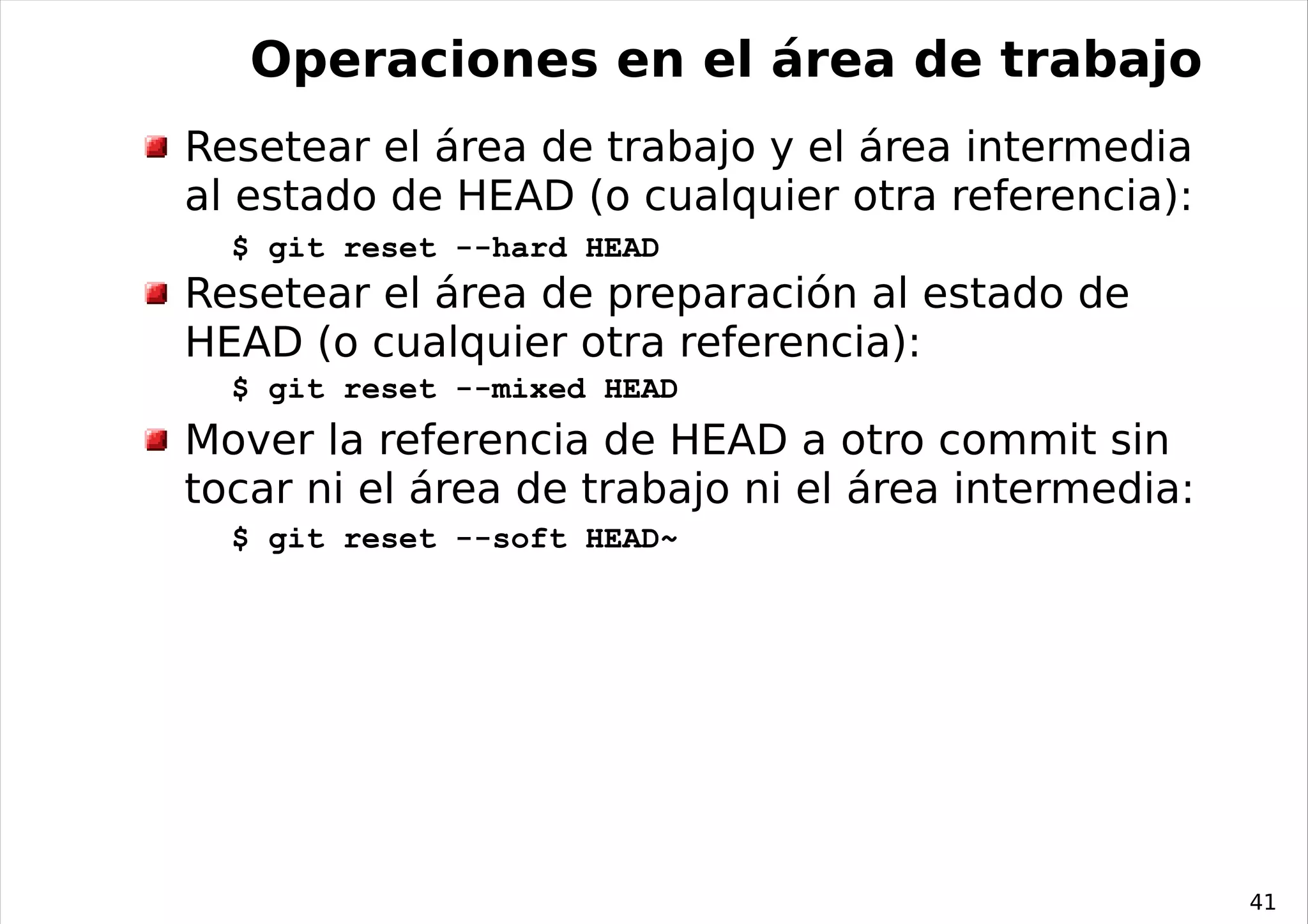 Operaciones en el área de trabajo
Resetear el área de trabajo y el área intermedia
al estado de HEAD (o cualquier otra referencia):
  $ git reset --hard HEAD
Resetear el área de preparación al estado de
HEAD (o cualquier otra referencia):
  $ git reset --mixed HEAD
Mover la referencia de HEAD a otro commit sin
tocar ni el área de trabajo ni el área intermedia:
  $ git reset --soft HEAD~




                                                     41
 
