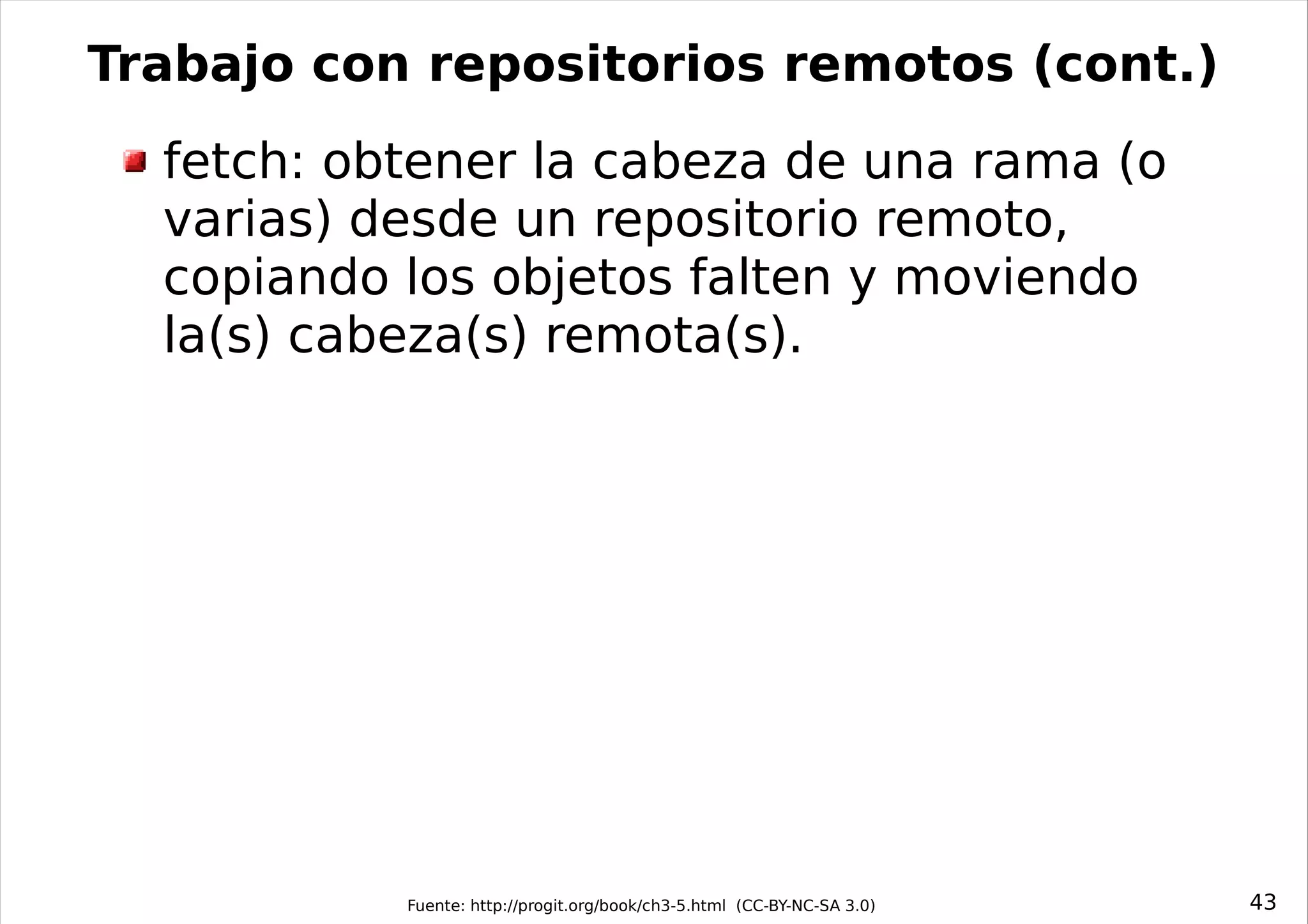 Trabajo con repositorios remotos (cont.)
  fetch: obtener la cabeza de una rama (o
  varias) desde un repositorio remoto,
  copiando los objetos falten y moviendo
  la(s) cabeza(s) remota(s).




           Fuente: http://progit.org/book/ch3-5.html (CC-BY-NC-SA 3.0)   43
 