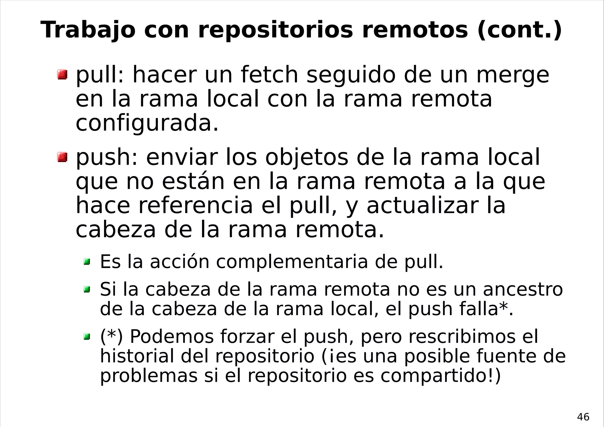 Trabajo con repositorios remotos (cont.)
  pull: hacer un fetch seguido de un merge
  en la rama local con la rama remota
  configurada.
  push: enviar los objetos de la rama local
  que no están en la rama remota a la que
  hace referencia el pull, y actualizar la
  cabeza de la rama remota.
    Es la acción complementaria de pull.
    Si la cabeza de la rama remota no es un ancestro
    de la cabeza de la rama local, el push falla*.
    (*) Podemos forzar el push, pero rescribimos el
    historial del repositorio (¡es una posible fuente de
    problemas si el repositorio es compartido!)

                                                           46
 
