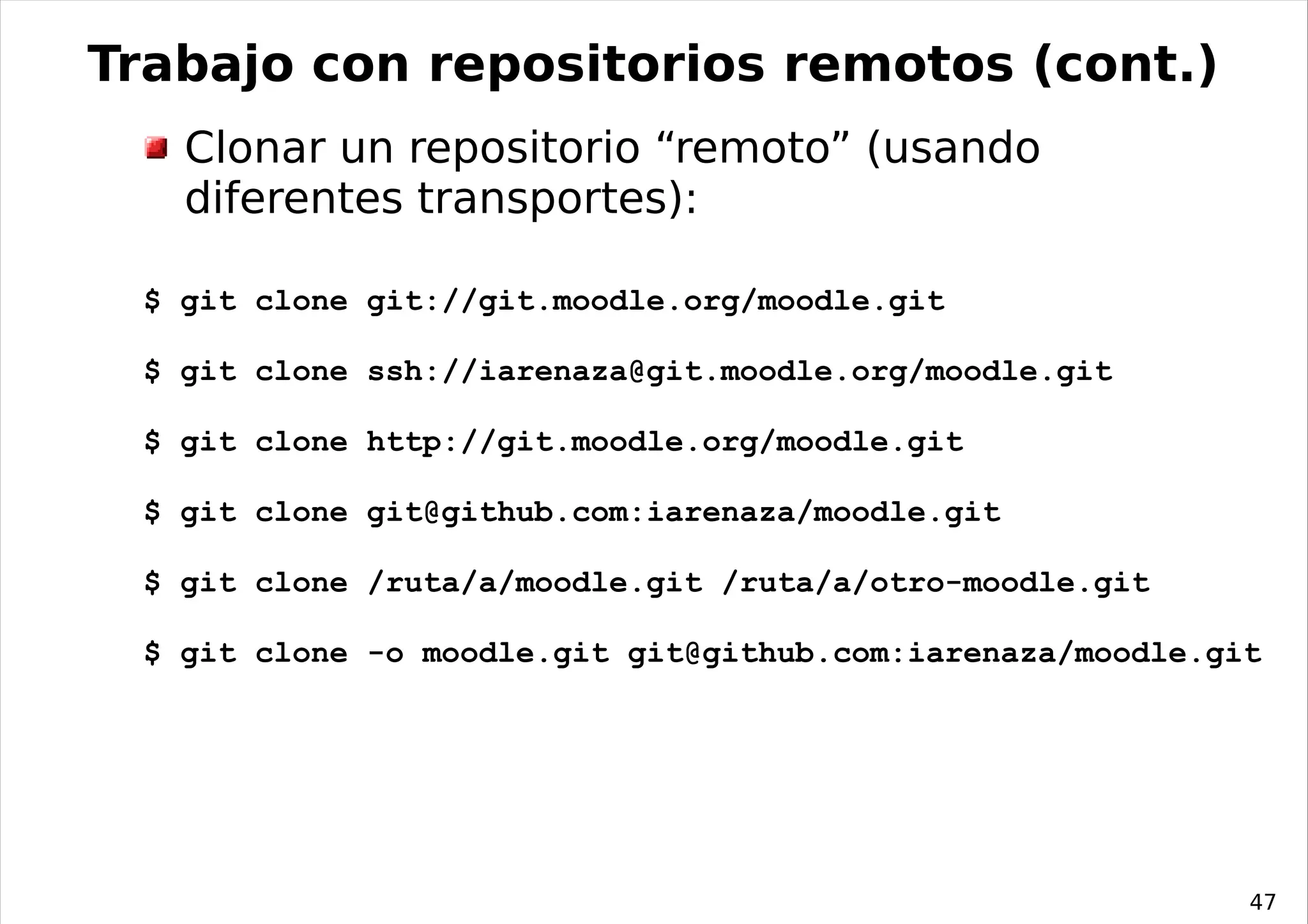 Trabajo con repositorios remotos (cont.)
   Clonar un repositorio “remoto” (usando
   diferentes transportes):

 $ git clone git://git.moodle.org/moodle.git

 $ git clone ssh://iarenaza@git.moodle.org/moodle.git

 $ git clone http://git.moodle.org/moodle.git

 $ git clone git@github.com:iarenaza/moodle.git

 $ git clone /ruta/a/moodle.git /ruta/a/otro-moodle.git

 $ git clone -o moodle.git git@github.com:iarenaza/moodle.git




                                                            47
 