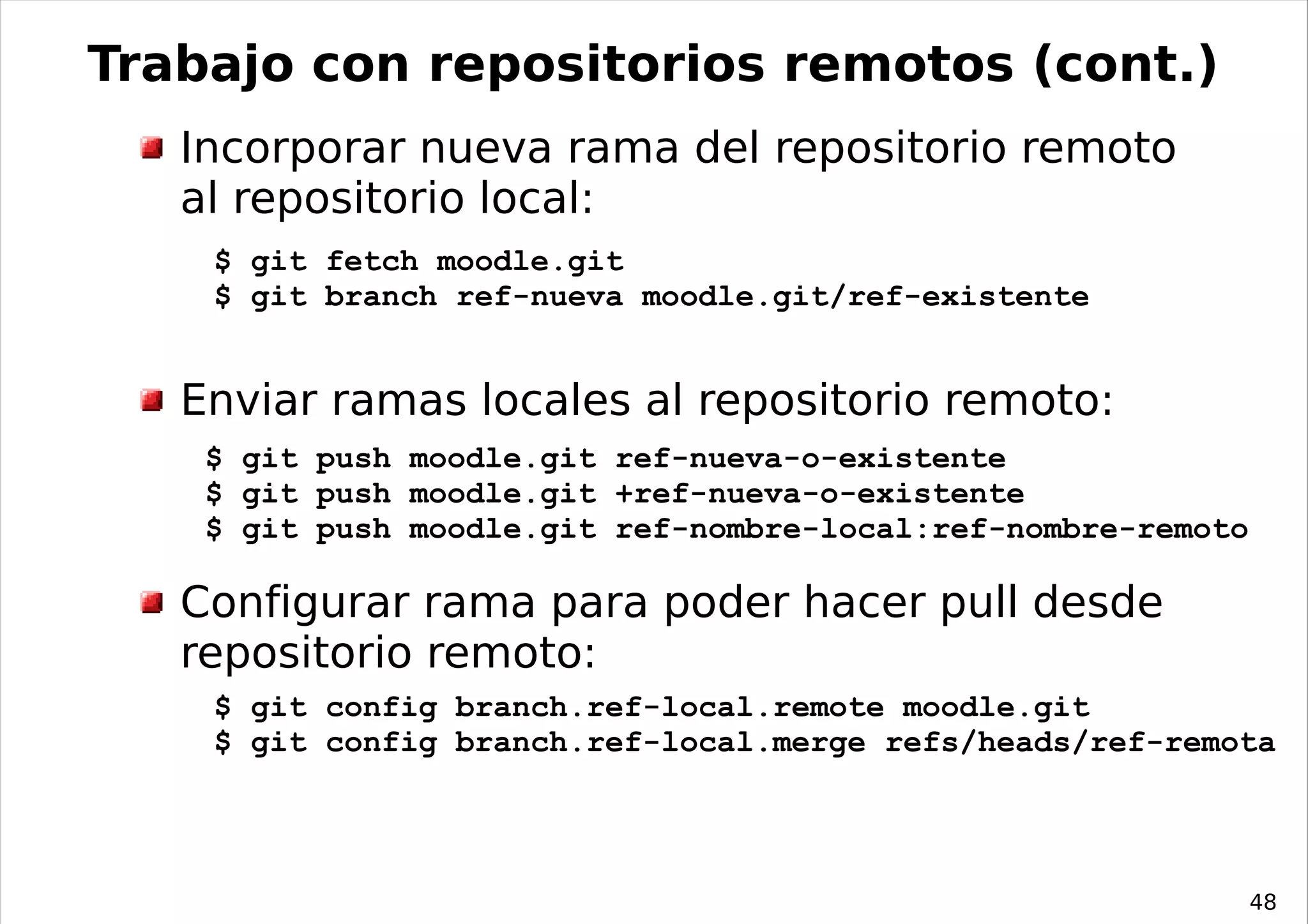 Trabajo con repositorios remotos (cont.)
   Incorporar nueva rama del repositorio remoto
   al repositorio local:
    $ git fetch moodle.git
    $ git branch ref-nueva moodle.git/ref-existente


   Enviar ramas locales al repositorio remoto:
    $ git push moodle.git ref-nueva-o-existente
    $ git push moodle.git +ref-nueva-o-existente
    $ git push moodle.git ref-nombre-local:ref-nombre-remoto

   Configurar rama para poder hacer pull desde
   repositorio remoto:
    $ git config branch.ref-local.remote moodle.git
    $ git config branch.ref-local.merge refs/heads/ref-remota




                                                               48
 