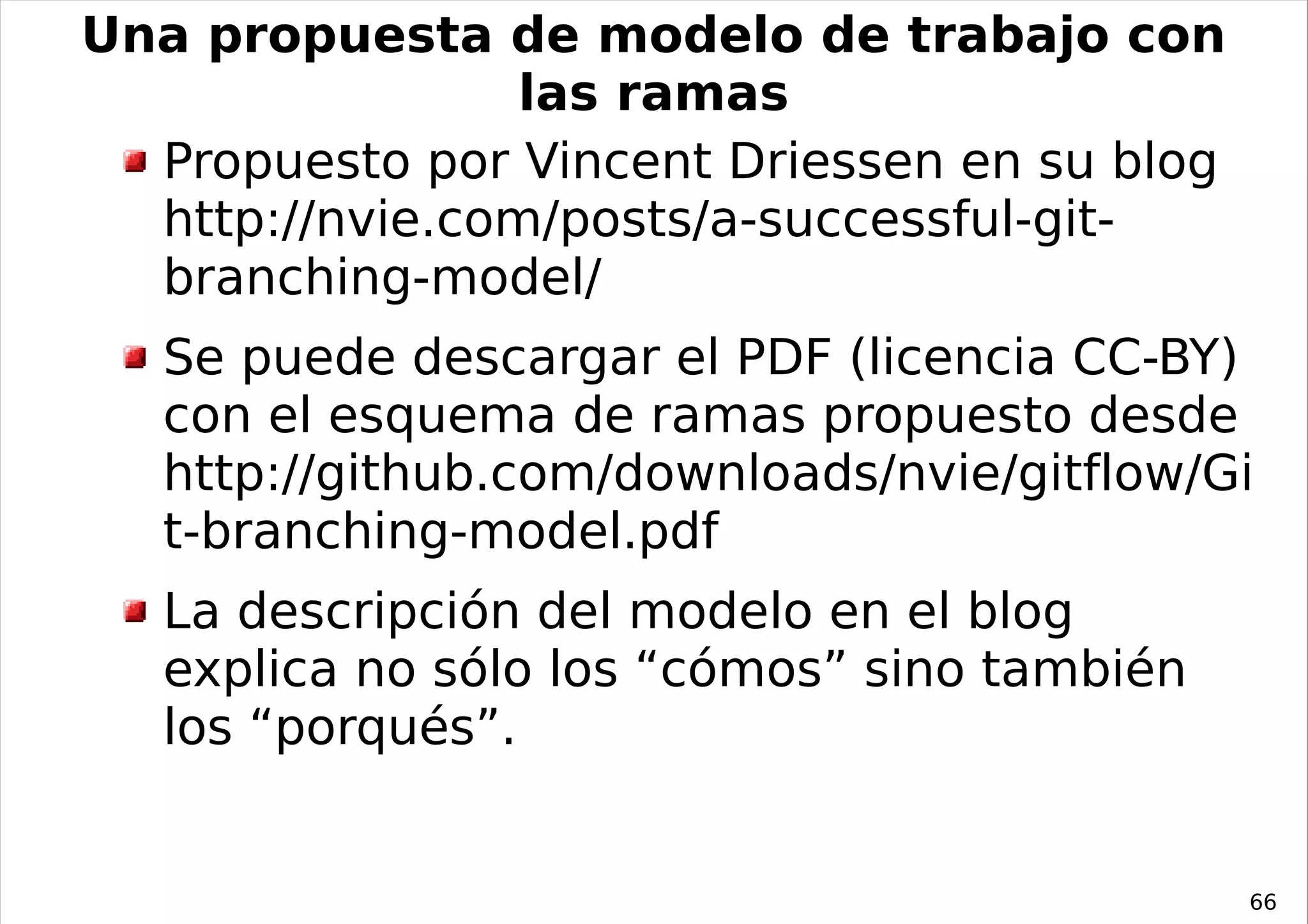 Una propuesta de modelo de trabajo con
                 las ramas
  Propuesto por Vincent Driessen en su blog
  http://nvie.com/posts/a-successful-git-
  branching-model/
   Se puede descargar el PDF (licencia CC-BY)
   con el esquema de ramas propuesto desde
   http://github.com/downloads/nvie/gitflow/Gi
   t-branching-model.pdf
   La descripción del modelo en el blog
   explica no sólo los “cómos” sino también
   los “porqués”.


                                              66
 