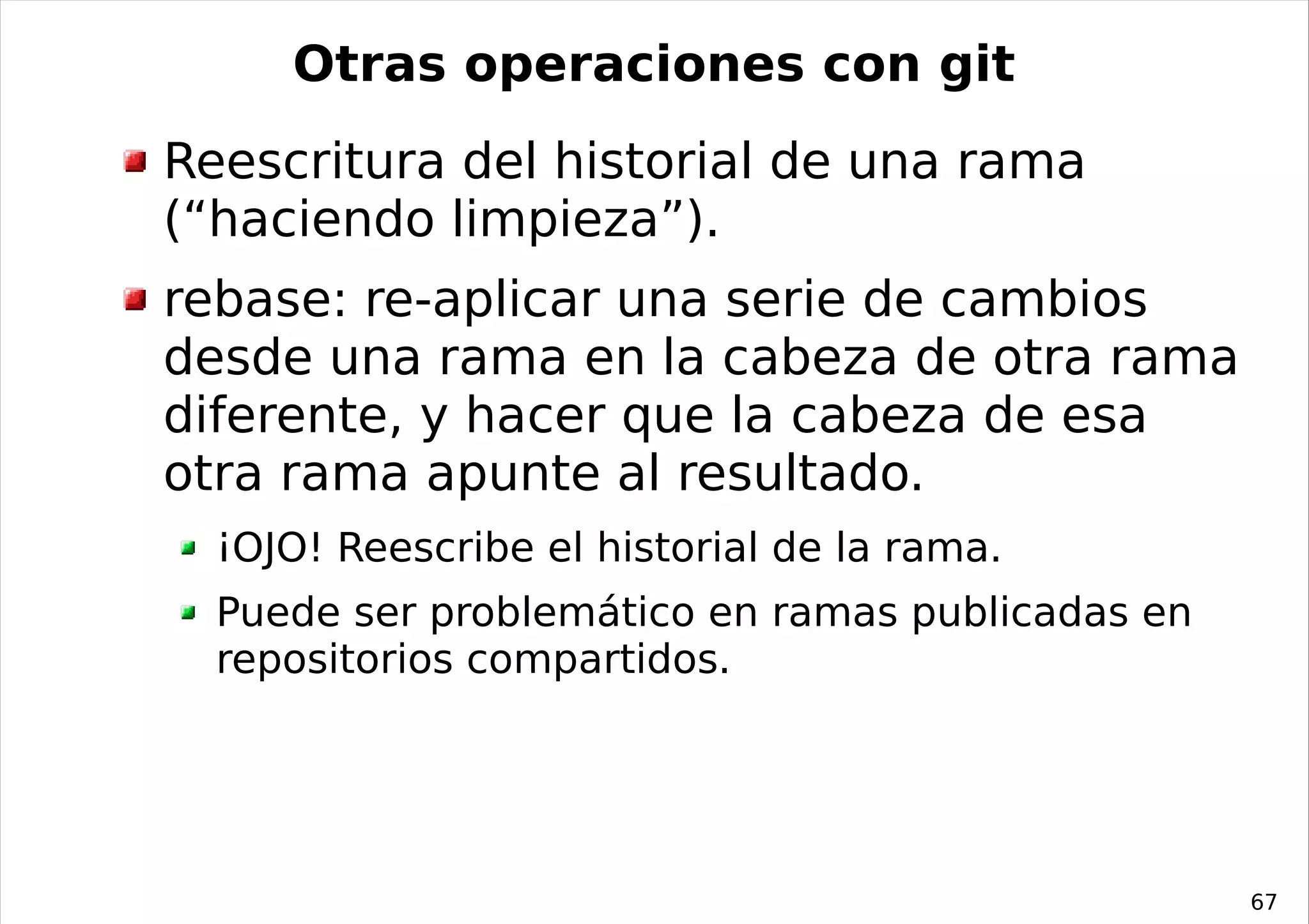 Otras operaciones con git
Reescritura del historial de una rama
(“haciendo limpieza”).
rebase: re-aplicar una serie de cambios
desde una rama en la cabeza de otra rama
diferente, y hacer que la cabeza de esa
otra rama apunte al resultado.
  ¡OJO! Reescribe el historial de la rama.
  Puede ser problemático en ramas publicadas en
  repositorios compartidos.




                                                  67
 