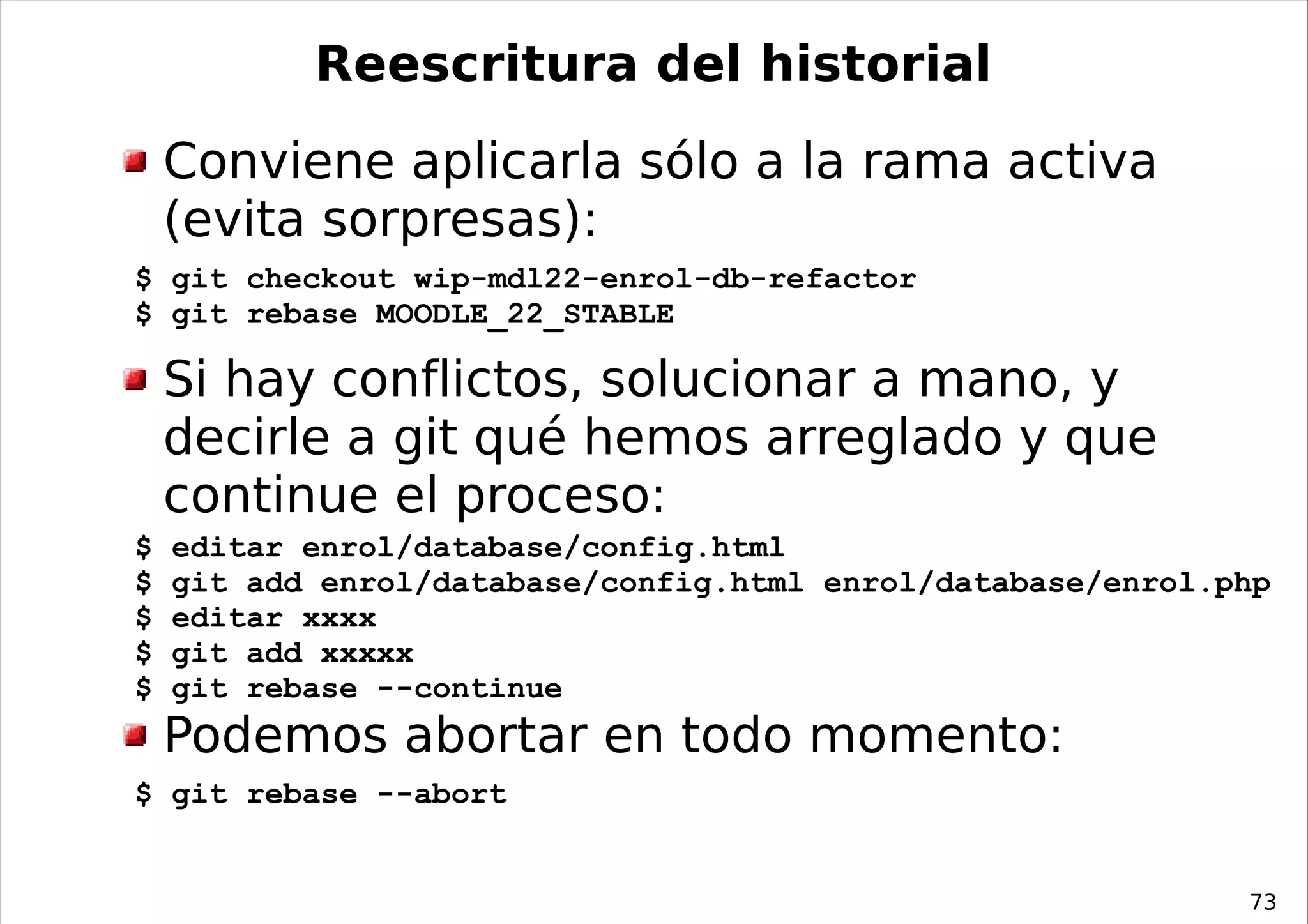 Reescritura del historial
    Conviene aplicarla sólo a la rama activa
    (evita sorpresas):
$ git checkout wip-mdl22-enrol-db-refactor
$ git rebase MOODLE_22_STABLE

    Si hay conflictos, solucionar a mano, y
    decirle a git qué hemos arreglado y que
    continue el proceso:
$   editar enrol/database/config.html
$   git add enrol/database/config.html enrol/database/enrol.php
$   editar xxxx
$   git add xxxxx
$   git rebase --continue
    Podemos abortar en todo momento:
$ git rebase --abort


                                                             73
 