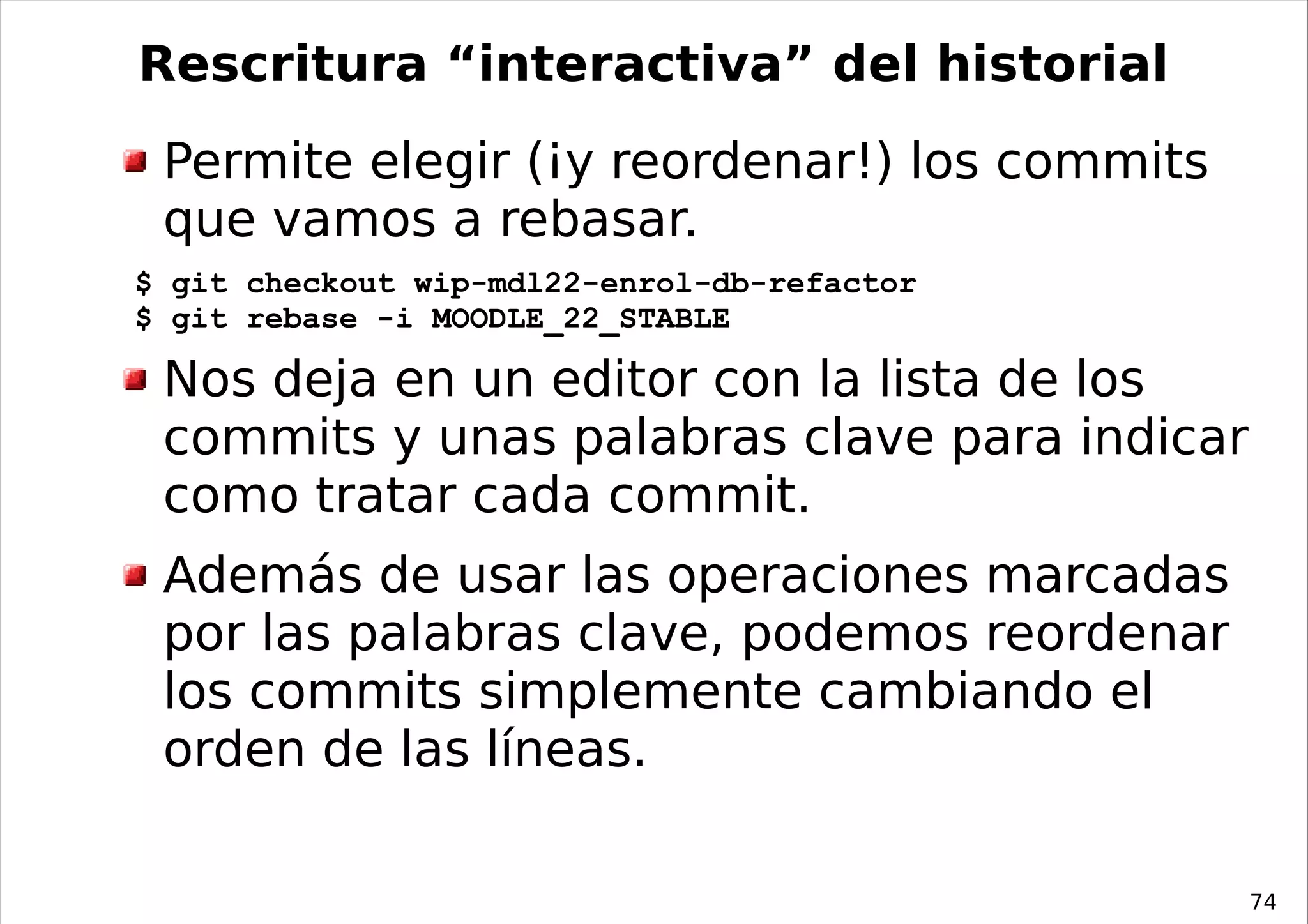 Rescritura “interactiva” del historial
 Permite elegir (¡y reordenar!) los commits
 que vamos a rebasar.
$ git checkout wip-mdl22-enrol-db-refactor
$ git rebase -i MOODLE_22_STABLE

 Nos deja en un editor con la lista de los
 commits y unas palabras clave para indicar
 como tratar cada commit.
 Además de usar las operaciones marcadas
 por las palabras clave, podemos reordenar
 los commits simplemente cambiando el
 orden de las líneas.

                                              74
 