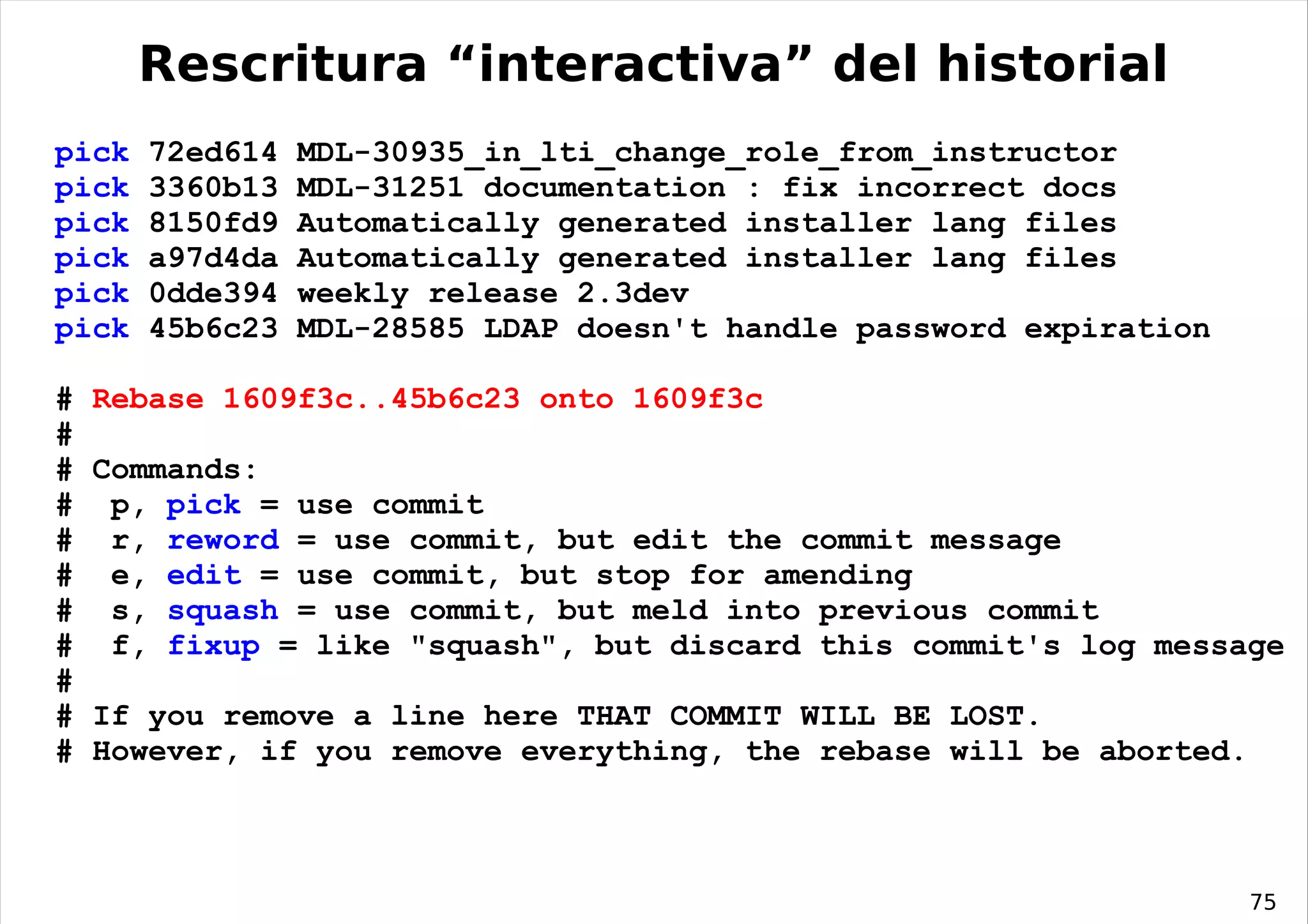 Rescritura “interactiva” del historial
pick   72ed614   MDL-30935_in_lti_change_role_from_instructor
pick   3360b13   MDL-31251 documentation : fix incorrect docs
pick   8150fd9   Automatically generated installer lang files
pick   a97d4da   Automatically generated installer lang files
pick   0dde394   weekly release 2.3dev
pick   45b6c23   MDL-28585 LDAP doesn't handle password expiration

#   Rebase 1609f3c..45b6c23 onto 1609f3c
#
#   Commands:
#    p, pick = use commit
#    r, reword = use commit, but edit the commit message
#    e, edit = use commit, but stop for amending
#    s, squash = use commit, but meld into previous commit
#    f, fixup = like "squash", but discard this commit's log message
#
#   If you remove a line here THAT COMMIT WILL BE LOST.
#   However, if you remove everything, the rebase will be aborted.



                                                                     75
 