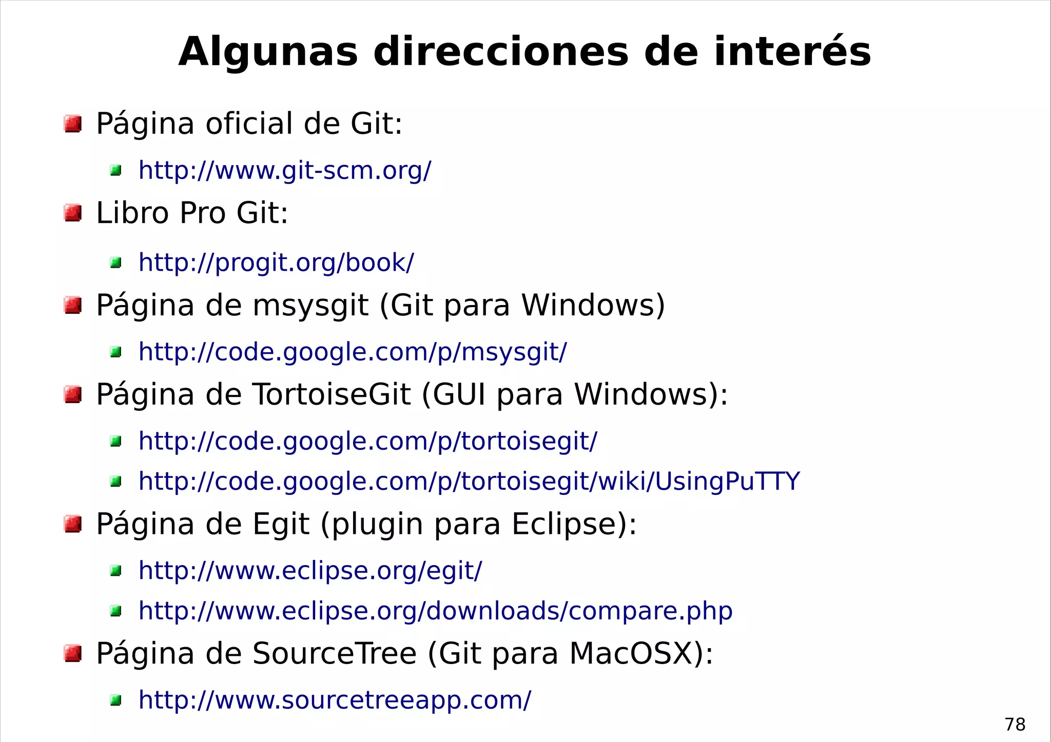 Algunas direcciones de interés
Página oficial de Git:
   http://www.git-scm.org/
Libro Pro Git:
   http://progit.org/book/
Página de msysgit (Git para Windows)
   http://code.google.com/p/msysgit/
Página de TortoiseGit (GUI para Windows):
   http://code.google.com/p/tortoisegit/
   http://code.google.com/p/tortoisegit/wiki/UsingPuTTY
Página de Egit (plugin para Eclipse):
   http://www.eclipse.org/egit/
   http://www.eclipse.org/downloads/compare.php
Página de SourceTree (Git para MacOSX):
   http://www.sourcetreeapp.com/
                                                          78
 