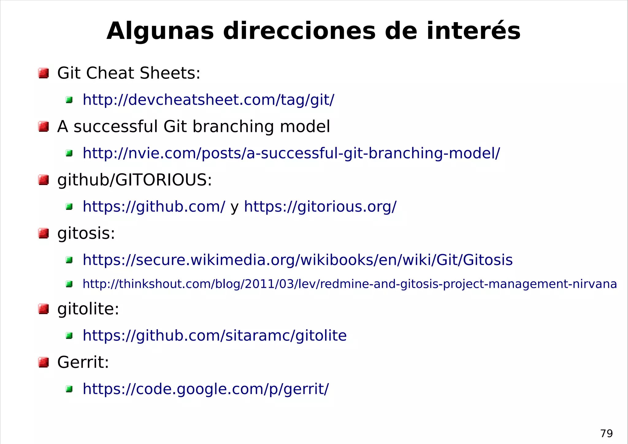 Algunas direcciones de interés
Git Cheat Sheets:
   http://devcheatsheet.com/tag/git/
A successful Git branching model
   http://nvie.com/posts/a-successful-git-branching-model/
github/GITORIOUS:
   https://github.com/ y https://gitorious.org/
gitosis:
   https://secure.wikimedia.org/wikibooks/en/wiki/Git/Gitosis
   http://thinkshout.com/blog/2011/03/lev/redmine-and-gitosis-project-management-nirvana

gitolite:
   https://github.com/sitaramc/gitolite
Gerrit:
   https://code.google.com/p/gerrit/

                                                                                     79
 