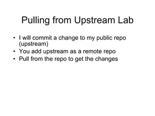Pulling from Upstream Lab I will commit a change to my public repo (upstream) You add upstream as a remote repo Pull from the repo to get the changes 