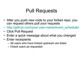 Pull Requests After you push new code to your forked repo, you can request others pull your requests http://github.com/your-user-name/event_scheduler Click Pull Request Enter a quick message about what you changed Enter receipients All users who have forked upstream are listed Check users as requested 
