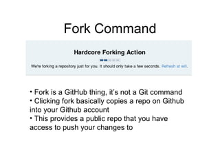Fork Command Fork is a GitHub thing, it’s not a Git command Clicking fork basically copies a repo on Github into your Github account This provides a public repo that you have access to push your changes to 