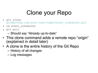 Clone your Repo git clone  git@github.com:your-user-name/event_scheduler.git cd event_scheduler git pull Should say “Already up-to-date” This clone command adds a remote repo “origin”  (explained in detail later) A clone is the entire history of the Git Repo History of all changes Log messages 