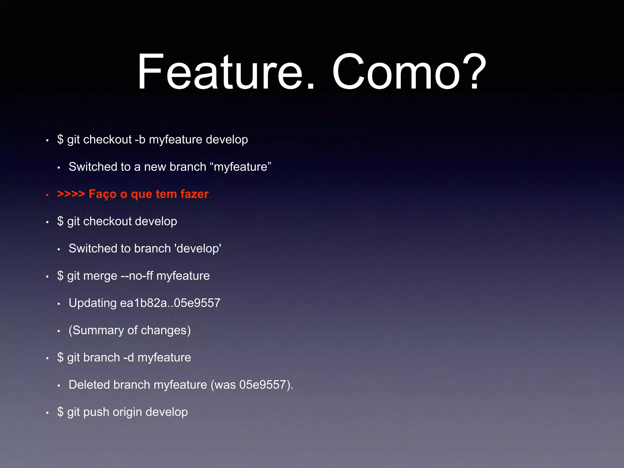 Feature. Como? 
$ git checkout -b myfeature develop 
Switched to a new branch “myfeature” 
• >>>> Faço o que tem fazer 
$ git checkout develop 
Switched to branch 'develop' 
$ git merge --no-ff myfeature 
Updating ea1b82a..05e9557 
(Summary of changes) 
$ git branch -d myfeature 
Deleted branch myfeature (was 05e9557). 
$ git push origin develop 
 