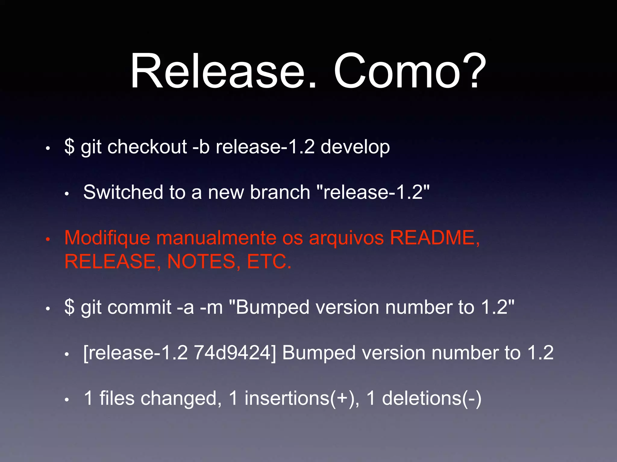 Release. Como? 
$ git checkout -b release-1.2 develop 
Switched to a new branch "release-1.2" 
Modifique manualmente os arquivos README, RELEASE, 
NOTES, ETC. 
$ git commit -a -m "Bumped version number to 1.2" 
[release-1.2 74d9424] Bumped version number to 
1.2 
1 files changed, 1 insertions(+), 1 deletions(-) 
 