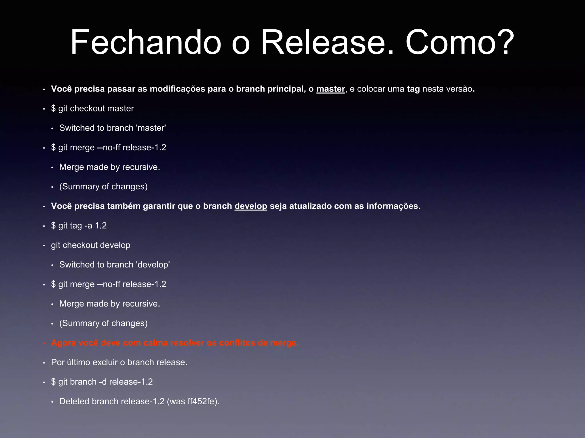 Fechando o Release. Como? 
Você precisa passar as modificações para o branch principal, o master, e colocar uma tag nesta versão. 
$ git checkout master 
Switched to branch 'master' 
$ git merge --no-ff release-1.2 
Merge made by recursive. 
(Summary of changes) 
Você precisa também garantir que o branch develop seja atualizado com as informações. 
$ git tag -a 1.2 
git checkout develop 
Switched to branch 'develop' 
$ git merge --no-ff release-1.2 
Merge made by recursive. 
(Summary of changes) 
Agora você deve com calma resolver os conflitos de merge. 
Por último excluir o branch release. 
$ git branch -d release-1.2 
Deleted branch release-1.2 (was ff452fe). 
 