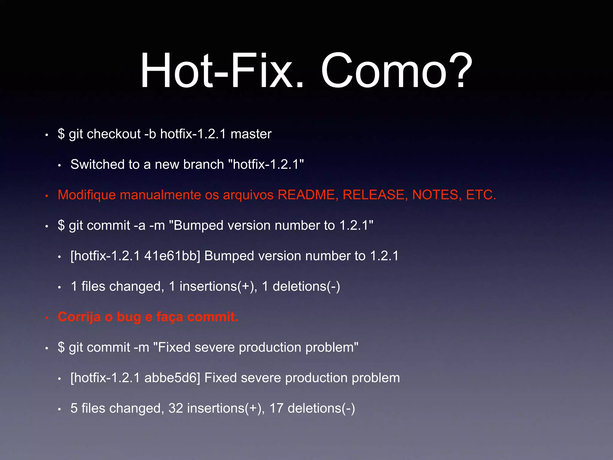 Hot-Fix. Como? 
$ git checkout -b hotfix-1.2.1 master 
Switched to a new branch "hotfix-1.2.1" 
Modifique manualmente os arquivos README, RELEASE, NOTES, ETC. 
$ git commit -a -m "Bumped version number to 1.2.1" 
[hotfix-1.2.1 41e61bb] Bumped version number to 1.2.1 
1 files changed, 1 insertions(+), 1 deletions(-) 
Corrija o bug e faça commit. 
$ git commit -m "Fixed severe production problem" 
[hotfix-1.2.1 abbe5d6] Fixed severe production problem 
5 files changed, 32 insertions(+), 17 deletions(-) 
 