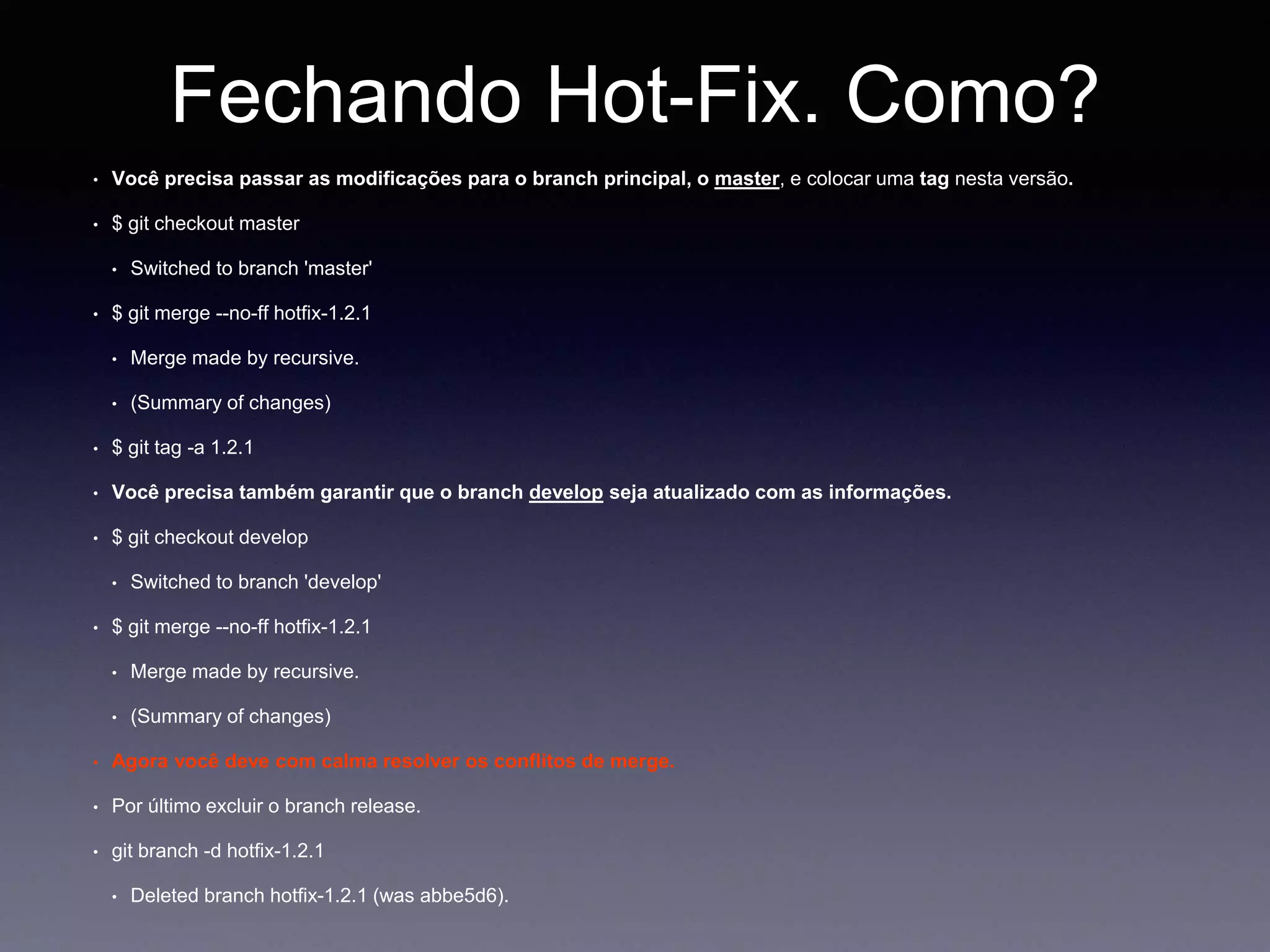 Fechando Hot-Fix. Como? 
Você precisa passar as modificações para o branch principal, o master, e colocar uma tag nesta versão. 
$ git checkout master 
Switched to branch 'master' 
$ git merge --no-ff hotfix-1.2.1 
Merge made by recursive. 
(Summary of changes) 
$ git tag -a 1.2.1 
Você precisa também garantir que o branch develop seja atualizado com as informações. 
$ git checkout develop 
Switched to branch 'develop' 
$ git merge --no-ff hotfix-1.2.1 
Merge made by recursive. 
(Summary of changes) 
Agora você deve com calma resolver os conflitos de merge. 
Por último excluir o branch release. 
git branch -d hotfix-1.2.1 
Deleted branch hotfix-1.2.1 (was abbe5d6). 
 