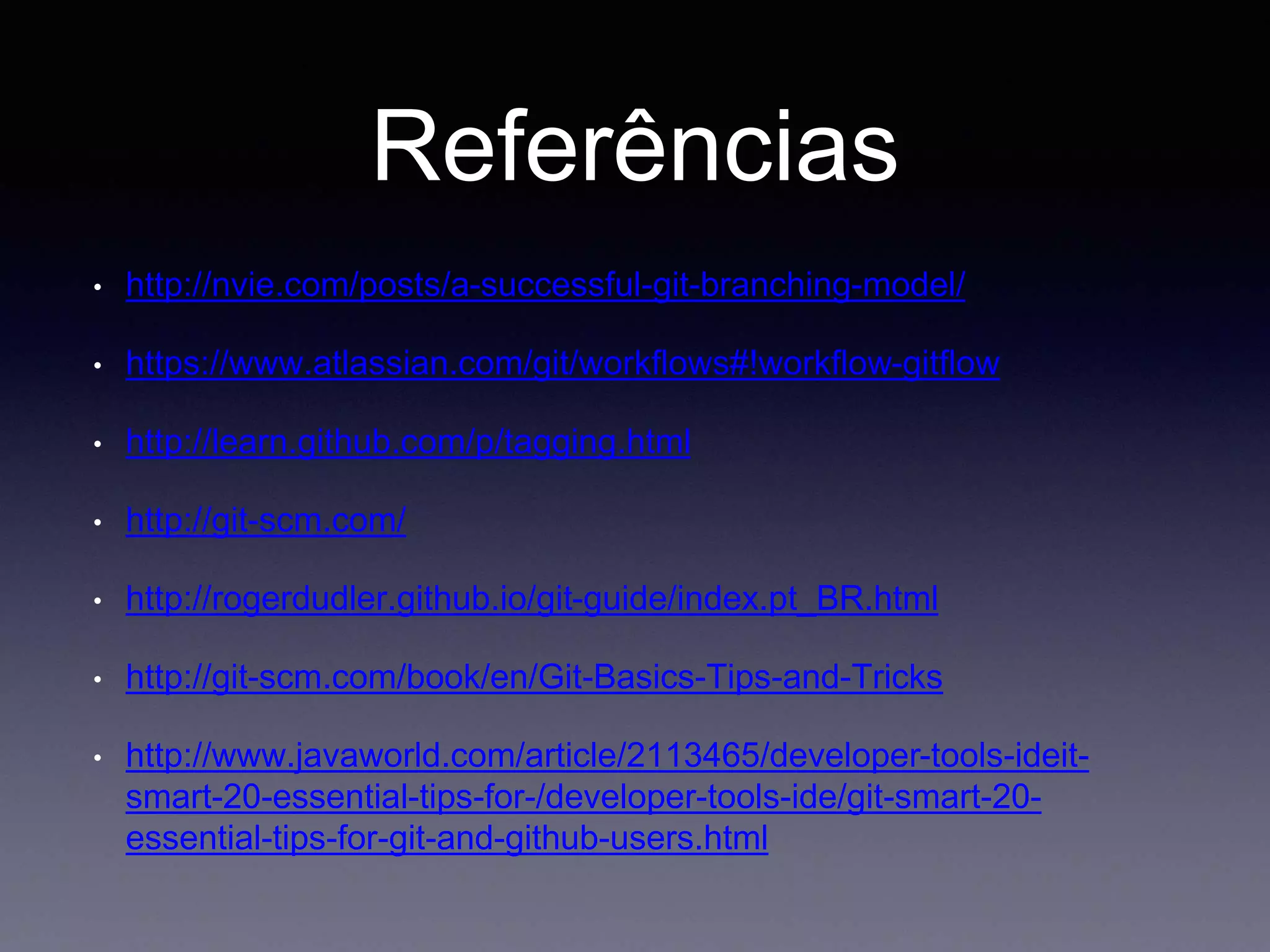 Referências 
• http://nvie.com/posts/a-successful-git-branching-model/ 
• https://www.atlassian.com/git/workflows#!workflow-gitflow 
• http://learn.github.com/p/tagging.html 
• http://git-scm.com/ 
• http://rogerdudler.github.io/git-guide/index.pt_BR.html 
• http://git-scm.com/book/en/Git-Basics-Tips-and-Tricks 
• http://www.javaworld.com/article/2113465/developer-tools-ideit-smart- 
20-essential-tips-for-/developer-tools-ide/git-smart-20- 
essential-tips-for-git-and-github-users.html 
