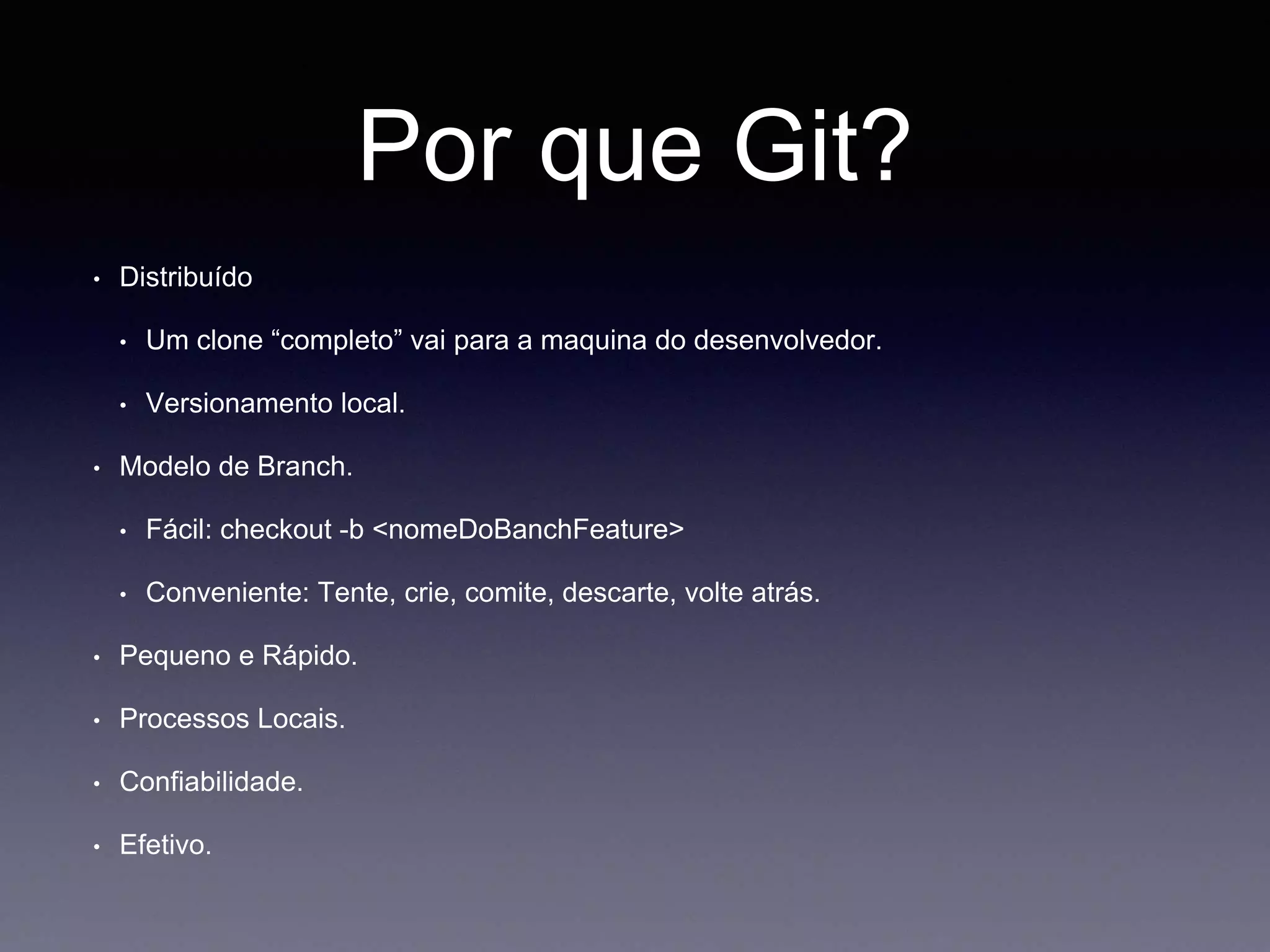 Por que Git? 
• Distribuído 
• Um clone “completo” vai para a maquina do desenvolvedor. 
• Versionamento local. 
• Modelo de Branch. 
• Fácil: checkout -b <nomeDoBanchFeature> 
• Conveniente: Tente, crie, comite, descarte, volte atrás. 
• Pequeno e Rápido. 
• Processos Locais. 
• Confiabilidade. 
• Efetivo. 
 