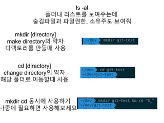 ls -al
폴더내 리스트를 보여주는데
숨김파일과 파일권한, 소유주도 보여줘
mkdir [directory]
make directory의 약자
디렉토리를 만들때 사용
cd [directory]
change directory의 약자
해당 폴더로 이동할때 사용
mkdir cd 동시에 사용하기
나중에 필요하면 사용해보세요
 
