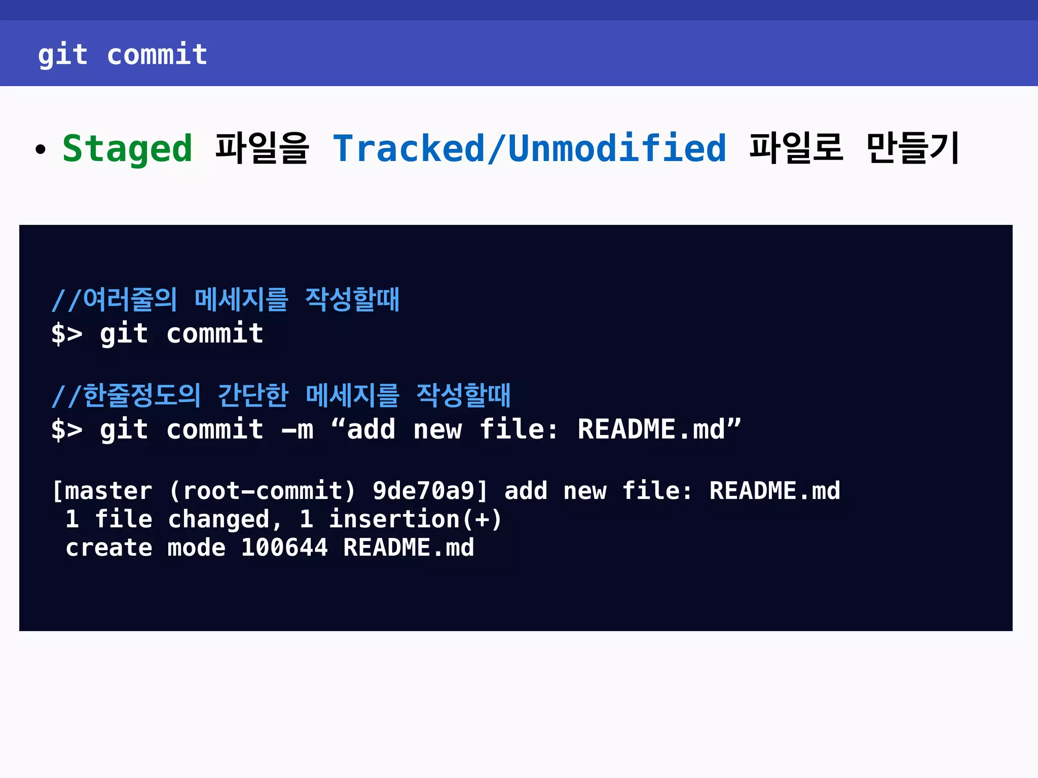 git commit • Staged 파일을 Tracked/Unmodified 파일로 만들기 //여러줄의 메세지를 작성할때 $> git commit //한줄정도의 간단한 메세지를 작성할때 $> git commit -m “add new file: README.md” [master (root-commit) 9de70a9] add new file: README.md 1 file changed, 1 insertion(+) create mode 100644 README.md 