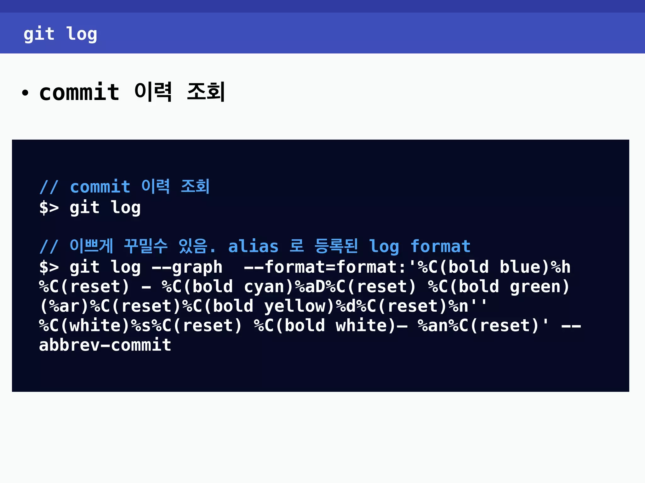 git log • commit 이력 조회 // commit 이력 조회 $> git log // 이쁘게 꾸밀수 있음. alias 로 등록된 log format $> git log --graph --format=format:'%C(bold blue)%h %C(reset) - %C(bold cyan)%aD%C(reset) %C(bold green) (%ar)%C(reset)%C(bold yellow)%d%C(reset)%n'' %C(white)%s%C(reset) %C(bold white)— %an%C(reset)' -- abbrev-commit 