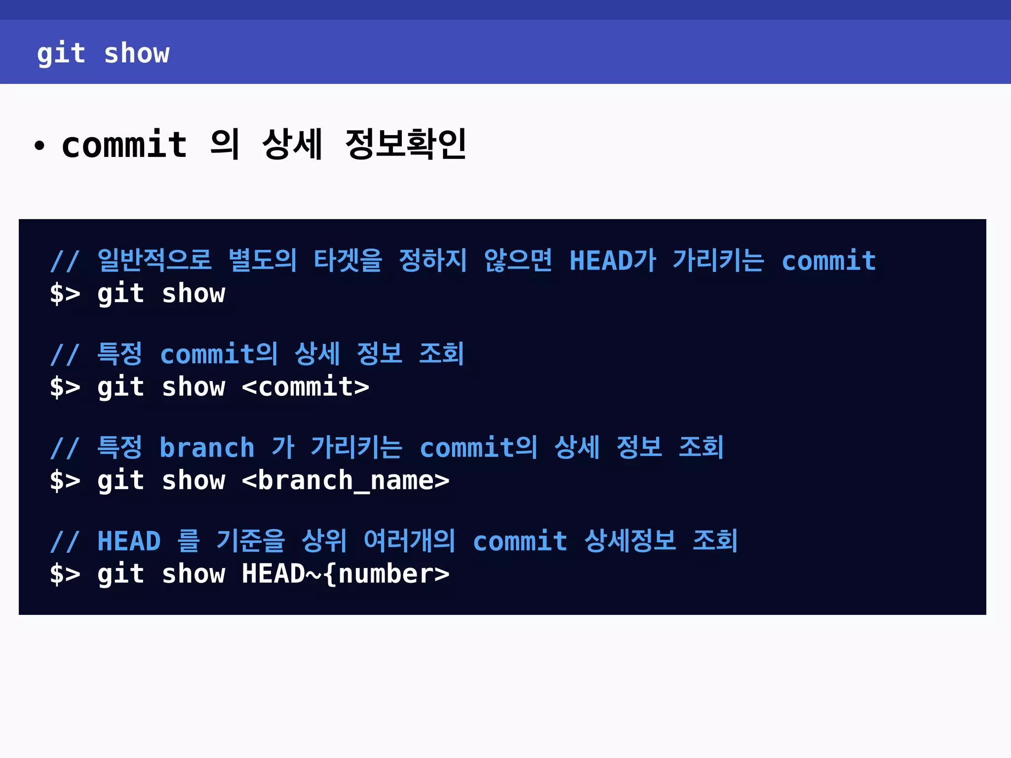 git show • commit 의 상세 정보확인 // 일반적으로 별도의 타겟을 정하지 않으면 HEAD가 가리키는 commit $> git show // 특정 commit의 상세 정보 조회 $> git show <commit> // 특정 branch 가 가리키는 commit의 상세 정보 조회 $> git show <branch_name> // HEAD 를 기준을 상위 여러개의 commit 상세정보 조회 $> git show HEAD~{number> 