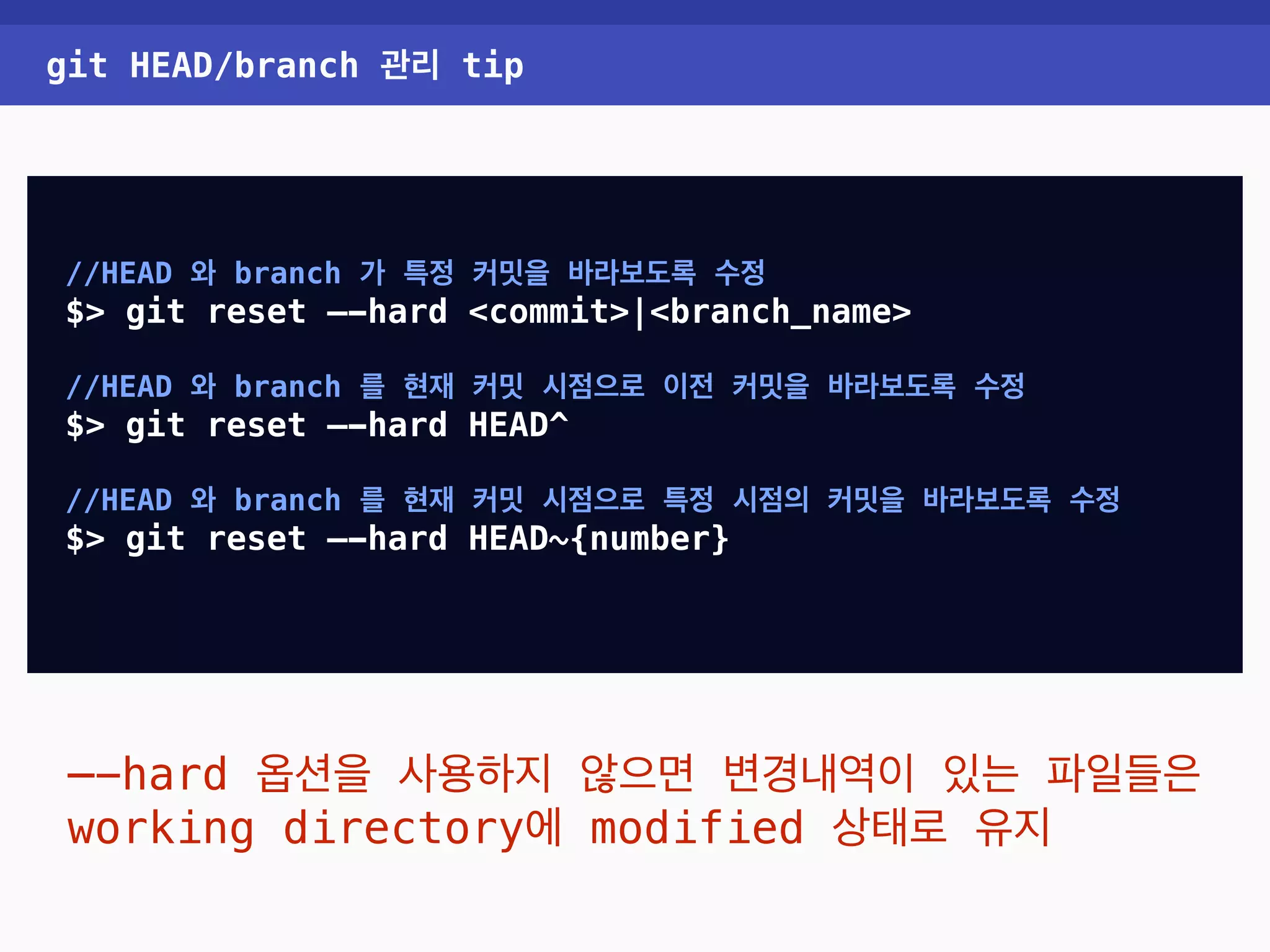 git HEAD/branch 관리 tip //HEAD 와 branch 가 특정 커밋을 바라보도록 수정 $> git reset —-hard <commit>|<branch_name> //HEAD 와 branch 를 현재 커밋 시점으로 이전 커밋을 바라보도록 수정 $> git reset —-hard HEAD^ //HEAD 와 branch 를 현재 커밋 시점으로 특정 시점의 커밋을 바라보도록 수정 $> git reset —-hard HEAD~{number} —-hard 옵션을 사용하지 않으면 변경내역이 있는 파일들은 working directory에 modified 상태로 유지 