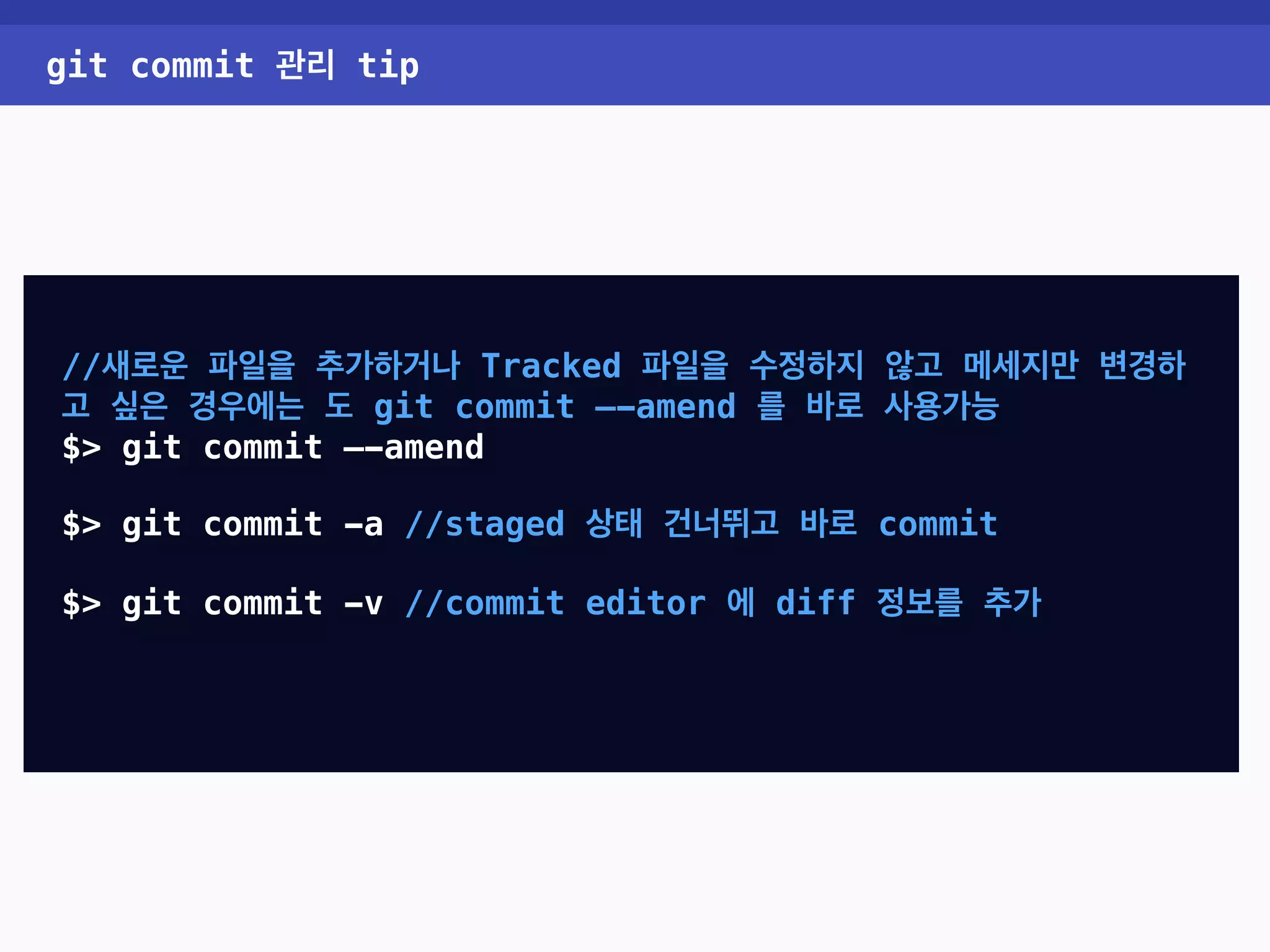 git commit 관리 tip //새로운 파일을 추가하거나 Tracked 파일을 수정하지 않고 메세지만 변경하 고 싶은 경우에는 도 git commit —-amend 를 바로 사용가능 $> git commit —-amend $> git commit -a //staged 상태 건너뛰고 바로 commit $> git commit -v //commit editor 에 diff 정보를 추가 