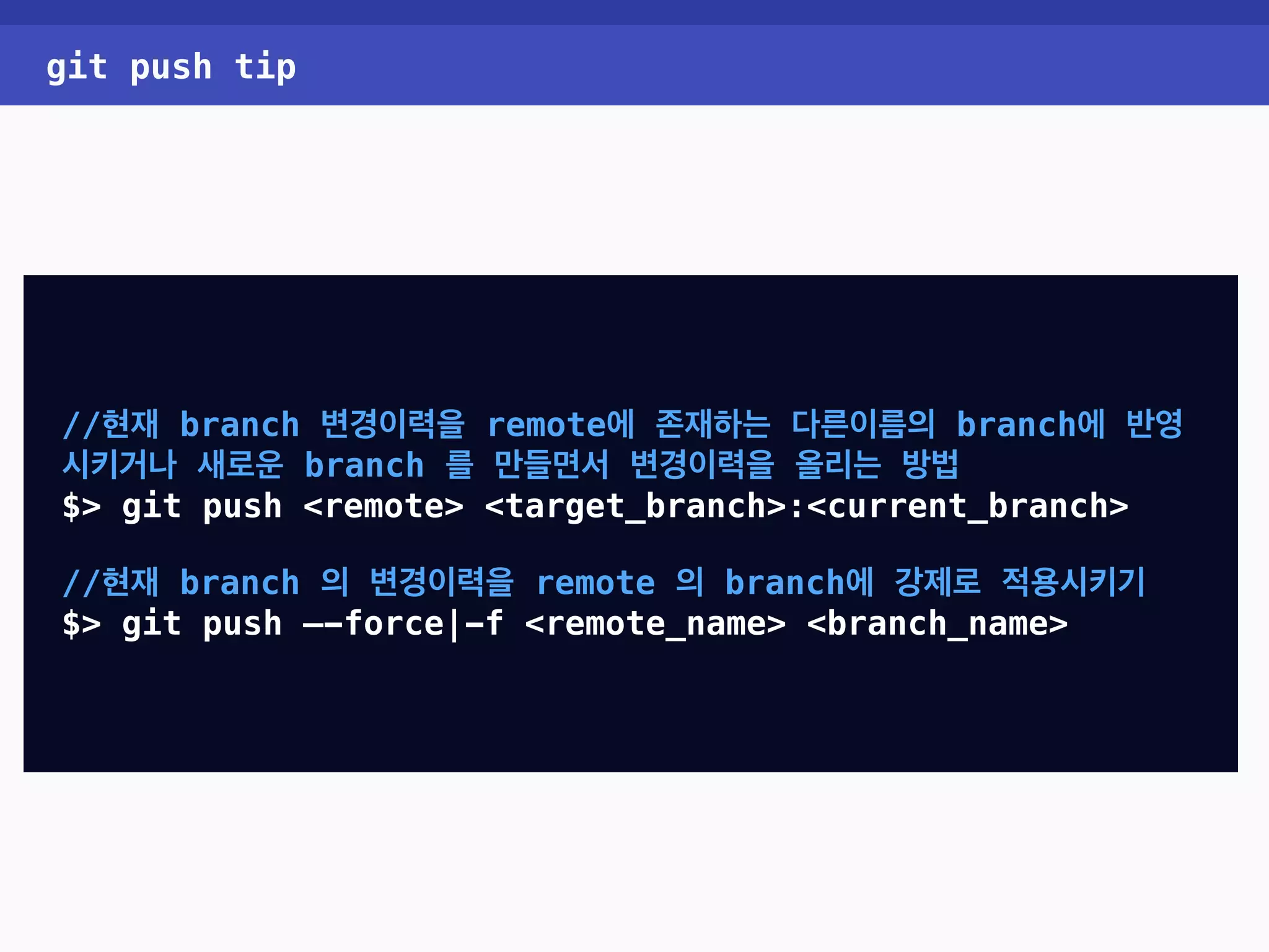 git push tip //현재 branch 변경이력을 remote에 존재하는 다른이름의 branch에 반영 시키거나 새로운 branch 를 만들면서 변경이력을 올리는 방법 $> git push <remote> <target_branch>:<current_branch> //현재 branch 의 변경이력을 remote 의 branch에 강제로 적용시키기 $> git push —-force|-f <remote_name> <branch_name> 