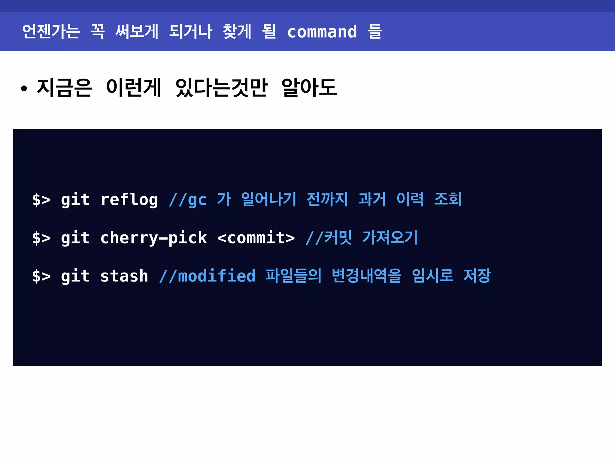 언젠가는 꼭 써보게 되거나 찾게 될 command 들 • 지금은 이런게 있다는것만 알아도 $> git reflog //gc 가 일어나기 전까지 과거 이력 조회 $> git cherry-pick <commit> //커밋 가져오기 $> git stash //modified 파일들의 변경내역을 임시로 저장 $> git tag //version 관리 v0.0.1 