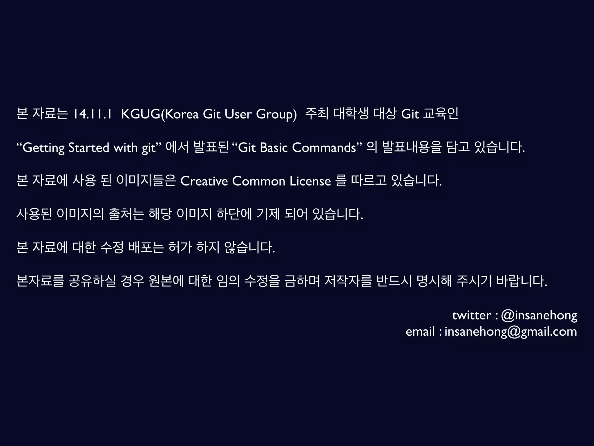 본 자료는 14.11.1 KGUG(Korea Git User Group) 주최 대학생 대상 Git 교육인 “Getting Started with git” 에서 발표된 “Git Basic Commands” 의 발표내용을 담고 있습니다. 본 자료에 사용 된 이미지들은 Creative Common License 를 따르고 있습니다. 사용된 이미지의 출처는 해당 이미지 하단에 기제 되어 있습니다. 본 자료에 대한 수정 배포는 허가 하지 않습니다. 본자료를 공유하실 경우 원본에 대한 임의 수정을 금하며 저작자를 반드시 명시해 주시기 바랍니다. twitter : @insanehong email : insanehong@gmail.com 